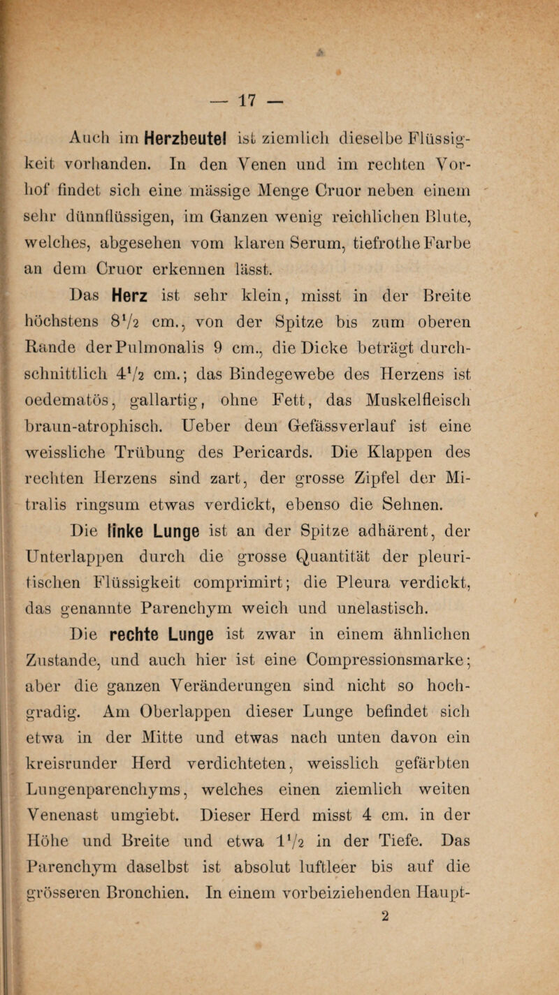 Auch im Herzbeutel ist ziemlich dieselbe Flüssig¬ keit vorhanden. In den Venen und im rechten Vor¬ hof findet sicli eine massige Menge Cruor neben einem sehr dünnflüssigen, im Ganzen wenig reichlichen Blute, welches, abgesehen vom klaren Serum, tiefrothe Farbe an dem Cruor erkennen lässt. Das Herz ist sehr klein, misst in der Breite höchstens 8V2 cm., von der Spitze bis zum oberen Rande der Pulmonalis 9 cm., die Dicke beträgt durch¬ schnittlich 4l/2 cm.; das Bindegewebe des Herzens ist oedematös, gailartig, ohne Fett, das Muskelfleisch braun-atrophisch. Ueber dem Gefässverlauf ist eine ' weissliche Trübung des Pericards. Die Klappen des rechten Herzens sind zart, der grosse Zipfel der Mi¬ tralis ringsum etwas verdickt, ebenso die Sehnen. Die linke Lunge ist an der Spitze adhärent, der Unterlappen durch die grosse Quantität der pleuri- tischen Flüssigkeit comprimirt; die Pleura verdickt, i. das genannte Parenchym weich und unelastisch. Die rechte Lunge ist zwar in einem ähnlichen Zustande, und auch hier ist eine Compressionsmarke; aber die ganzen Veränderungen sind nicht so hoch¬ gradig. Am Oberlappen dieser Lunge befindet sich etwa in der Mitte und etwas nach unten davon ein kreisrunder Herd verdichteten, weisslich gefärbten Lungenparenchyms, welches einen ziemlich weiten Venenast umgiebt. Dieser Herd misst 4 cm. in der Höhe und Breite und etwa D/2 in der Tiefe. Das Parenchym daselbst ist absolut luftleer bis auf die grösseren Bronchien. In einem vorbeiziehenden Ilaupt- 2