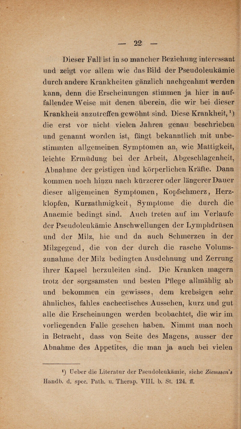 Dieser Fall ist in so mancher Beziehung interessant und zeigt vor allem wie das Bild der Pseudoleukämie durch andere Krankheiten gänzlich nachgeahmt werden kann, denn die Erscheinungen stimmen ja hier in auf¬ fallender Weise mit denen überein, die wir hei dieser Krankheit anzutreffen gewöhnt sind. Diese Krankheit,') die erst vor nicht vielen Jahren genau beschrieben und genannt worden ist, fängt bekanntlich mit unbe¬ stimmten allgemeinen Symptomen an, wie Mattigkeit, leichte Ermüdung bei der Arbeit, Abgeschlagenheit, Abnahme der geistigen und körperlichen Kräfte. Dann kommen noch hinzu nach kürzerer oder längerer Dauer dieser allgemeinen Symptomen, Kopfschmerz, Herz¬ klopfen, Kurzathmigkeit, Symptome die durch die Anaemie bedingt sind. Auch treten auf im Verlaufe der Pseudoleukämie Anschwellungen der Lymphdrüsen und der Milz, hie und da auch Schmerzen in der Milzgegend, die von der durch die rasche Volums¬ zunahme der Milz bedingten Ausdehnung und Zerrung ihrer Kapsel herzuleiten sind. Die Kranken magern trotz der sorgsamsten und besten Pflege allmählig ab und bekommen ein gewisses, dem krebsigen sehr ähnliches, fahles cachectisches Aussehen, kurz und gut alle die Erscheinungen werden beobachtet, die wir im vorliegenden Falle gesehen haben. Nimmt man noch in Betracht, dass von Seite des Magens, ausser der Abnahme des Appetites, die man ja auch bei vielen *) Ueber die Literatur der Pseudoleukämie, sielie Ziernssens Handb. d. spec. Path. u. Tberap. VIII. b. St. 124. ff.