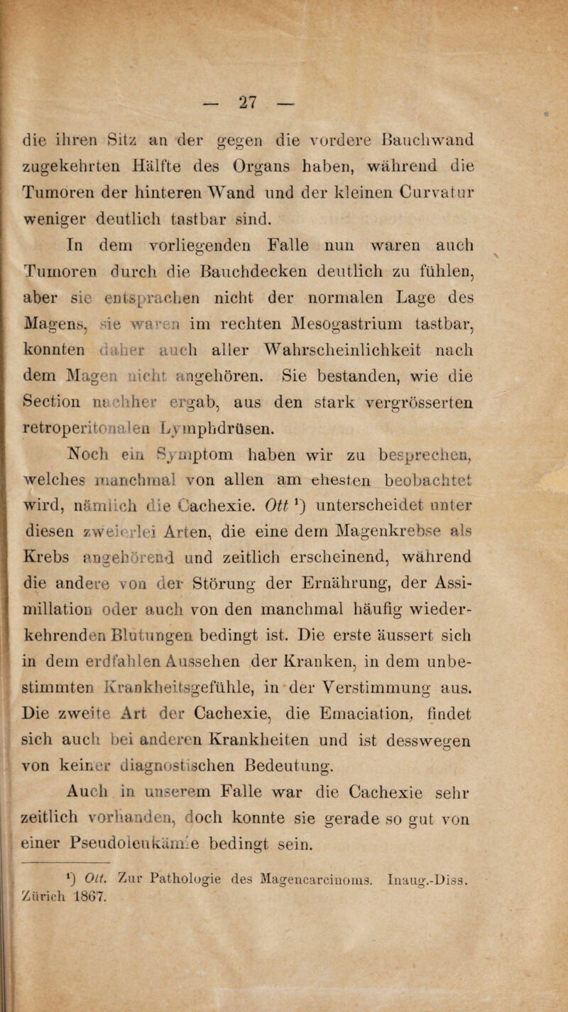 die ihren Sitz an der gegen die vordere Rauchwand, zugekehrten Hälfte des Organs haben, während die Tumoren der hinteren Wand und der kleinen Curvatur weniger deutlich tastbar sind. In dem vorliegenden Falle nun waren auch Tumoren durch die Bauchdecken deutlich zu fühlen, aber sie entsprachen nicht der normalen Lage des Magens, sie wtv ; n im rechten Mesogastrium tastbar, konnten daher auch aller Wahrscheinlichkeit nach dem Magen licht angehören. Sie bestanden, wie die Section m *hher ergab, aus den stark vergrösserten retroperitc uden Lymplidrüsen. Noch ein Sj mptom haben wir zu besprechen, welches manchmal von allen am ehesten beobachtet wird, nämlich die Cachexie. Ott *) unterscheidet unter diesen zwei lei Arten, die eine dem Magenkrebse als Krebs an gehörend und zeitlich erscheinend, während die andere von der Störung der Ernährung, der Assi- millation oder auch von den manchmal häufig wieder¬ kehrenden Blutungen bedingt ist. Die erste äussert sich in dem erdfahlen Aussehen der Kranken, in dem unbe¬ stimmten Krankheitsgefühle, in der Verstimmung aus. Die zweite Art der Cachexie, die Emaciation, findet sich auch bei anderen Krankheiten und ist dessweaen von keiner diagnostischen Bedeutung. Auch in unserem Falle war die Cachexie sehr zeitlich vorhanden, doch konnte sie gerade so gut von einer Pseudoieukämie bedingt sein. *) Ott. Zur Pathologie des Magencarcmoms. Inaug.-Diss. Zürich 1867.