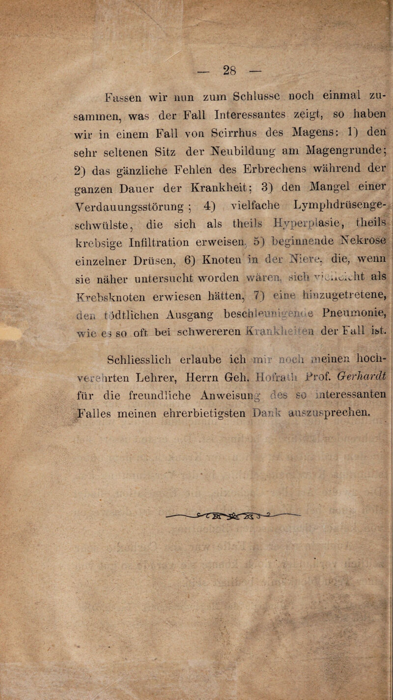 Fassen wir nun zum Schlüsse noch einmal zu¬ sammen, was der Fall Interessantes zeigt, so haben wir in einem Fall von Scirrhus des Magens: 1} den sehr seltenen Sitz der Neubildung am Magengrunde; 2) das gänzliche Fehlen des Erbrechens während der ganzen Dauer der Krankheit; 3) den Mangel einer Verdauungsstörung ; 4) vielfache Lymphdrüsenge- schwülste, die sich als theils Hyperplasie, theils krebsige Infiltration erweisen 5) beginnende Nekrose einzelner Drüsen, 6) Knoten in der Niere, die, wenn sie näher untersucht worden wären, sich vjem^ht als Krebsknoten erwiesen hätten, 7) eine hinzugetretene, den tätlichen Ausgang beschleunigende Pneumonie, wie es so oft bei schwereren Krank a der Fall ist. Schliesslich erlaube ich m noch meinen hoch¬ verehrten Lehrer, Herrn Geh. Hofra h Prof. Gerhardt für die freundliche Anweisung des so interessanten Falles meinen ehrerbietigsten Dank auszusprechen.