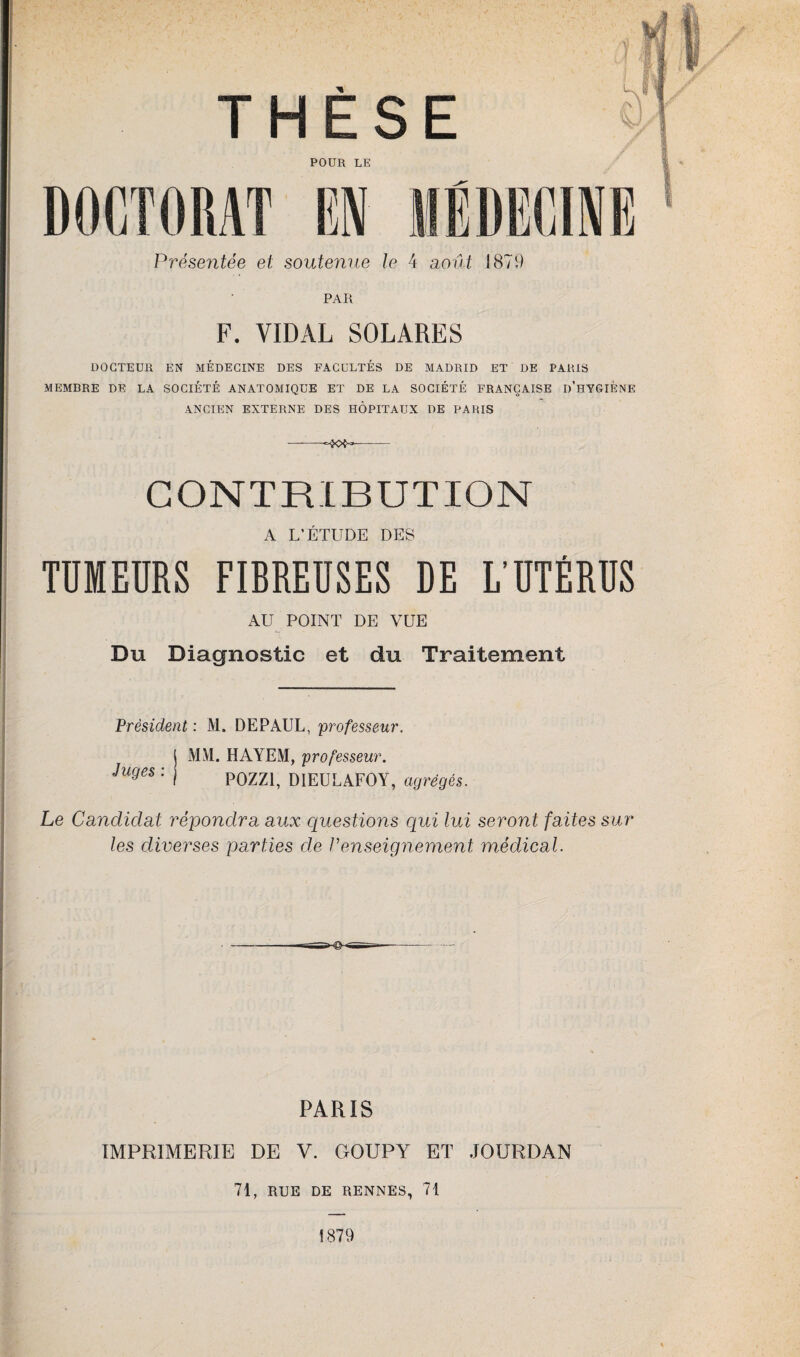 THÈSE POUR LE DOCTORAT Présentée et soutenue le 4 août 1879 PAR F. VIDAL SOLARES DOCTEUR EN MEDECINE DES FACULTES DE MADRID ET DE PARIS MEMBRE DE LA SOCIÉTÉ ANATOMIQUE ET DE LA SOCIÉTÉ FRANÇAISE D'HYGIENE ANCIEN EXTERNE DES HÔPITAUX DE PARIS CONTRIBUTION A L’ÉTUDE DES TUMEURS FIBREUSES DE L'UTÉRUS AU POINT DE VUE i' ■ Du Diagnostic et du Traitement Président : M. DEPAUL, professeur. MM. HAYEM, professeur. POZZ1, DIEULAFOY, agrégés. Juges : Le Candidat répondra aux questions qui lui seront faites sur les diverses parties de renseignement médical. PARIS IMPRIMERIE DE V. GOUPY ET JOURDAN 71, RUE DE RENNES, 71 1879