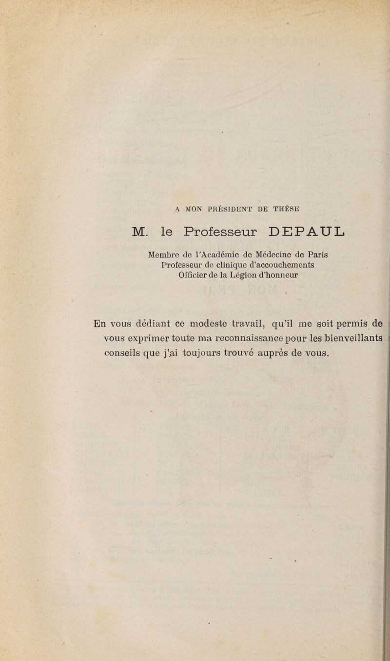 A MON PRÉSIDENT DE THÈSE M. le Professeur DEPAÏÏL Membre de l'Académie de Médecine de Paris Professeur de clinique d'accouchements Officier de la Légion d’honneur En vous dédiant ce modeste travail, qu’il me soit permis de vous exprimer toute ma reconnaissance pour les bienveillants conseils que j’.ai toujours trouvé auprès de vous.