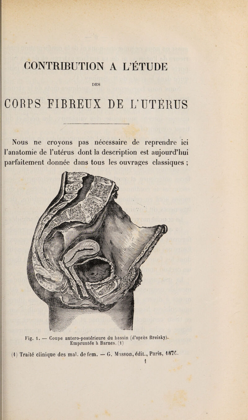 CONTRIBUTION A L’ÉTUDE DES CORPS FIBREUX DE L’UTÉRUS Nous ne croyons pas nécessaire de reprendre ici l’anatomie de l’utérus dont la description est aujourd’hui parfaitement donnée dans tous les ouvrages classiques ; Fig. 1. — Coupe antero-postérieure du bassin (d’après Breisky). Empruntée U Barnes, (1) (1) Traité clinique des mal. defem. — G. Masson,édit., Paris, 187C. 1