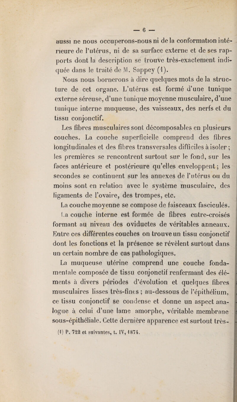aussi ne nous occuperons-nous ni delà conformation inté¬ rieure de l’utérus, ni de sa surface externe et de ses rap¬ ports dont la description se trouve très-exaciement indi¬ quée dans le traité de M. Sappey (1). Nous nous bornerons à dire quelques mots de la struc¬ ture de cet organe. L’utérus est formé d’une tunique externe séreuse, d’une tunique moyenne musculaire, d’une tunique interne muqueuse, des vaisseaux, des nerfs et du tissu conjonctif. Les fibres musculaires sont décomposables en plusieurs couches. La couche superficielle comprend des fibres longitudinales et des fibres transversales difficiles à isoler ; les premières se rencontrent surtout sur le fond, sur les faces antérieure et postérieure qu’elles enveloppent ; les secondes se continuent sur les annexes de F utérus ou du moins sont en relation avec le système musculaire, des ligaments de l’ovaire, des trompes, etc. La couche moyenne se compose de faisceaux fasciculés. La couche interne est formée de fibres entre-croisés formant au niveau des oviductes de véritables anneaux. Entre ces différentes couches on trouve un tissu conjonctif dont les fonctions et la présence se révèlent surtout dans un certain nombre de cas pathologiques. La muqueuse utérine comprend une couche fonda¬ mentale composée de tissu conjonctif renfermant des élé¬ ments à divers périodes d’évolution et quelques fibres musculaires lisses très-fines ; au-dessous de l’épithélium, ce tissu conjonctif se condense et donne un aspect ana¬ logue à celui d’une lame amorphe, véritable membrane sous-épithéliale. Cette dernière apparence est surtout très- (1) P. 722 et suivantes, t. IV, 1874.