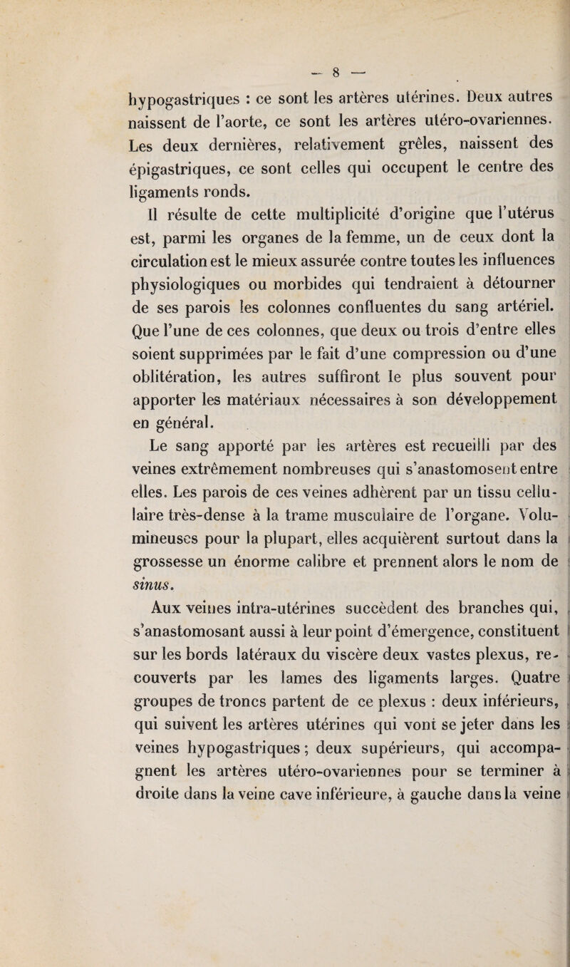 hyp°gastriques : ce sont les artères utérines. Deux autres naissent de l’aorte, ce sont les artères utéro-ovariennes. Les deux dernières, relativement grêles, naissent des épigastriques, ce sont celles qui occupent le centre des ligaments ronds. Il résulte de cette multiplicité d’origine que l’utérus est, parmi les organes de la femme, un de ceux dont la circulation est le mieux assurée contre toutes les influences physiologiques ou morbides qui tendraient à détourner de ses parois les colonnes confluentes du sang artériel. Que l’une de ces colonnes, que deux ou trois d’entre elles soient supprimées par le fait d’une compression ou d’une oblitération, les autres suffiront le plus souvent pour apporter les matériaux nécessaires à son développement en général. Le sang apporté par ies artères est recueilli par des veines extrêmement nombreuses qui s’anastomosent entre elles. Les parois de ces veines adhèrent par un tissu cellu¬ laire très-dense à la trame musculaire de l’organe. Volu¬ mineuses pour la plupart, elles acquièrent surtout dans la grossesse un énorme calibre et prennent alors le nom de sinus o Aux veines intra-utérines succèdent des branches qui, s’anastomosant aussi à leur point d’émergence, constituent sur les bords latéraux du viscère deux vastes plexus, re¬ couverts par les lames des ligaments larges. Quatre groupes de troncs partent de ce plexus : deux inférieurs, qui suivent les artères utérines qui vont se jeter dans les veines hypogastriques ; deux supérieurs, qui accompa¬ gnent les artères utéro-ovariennes pour se terminer à droite dans la veine cave inférieure, à gauche dans la veine