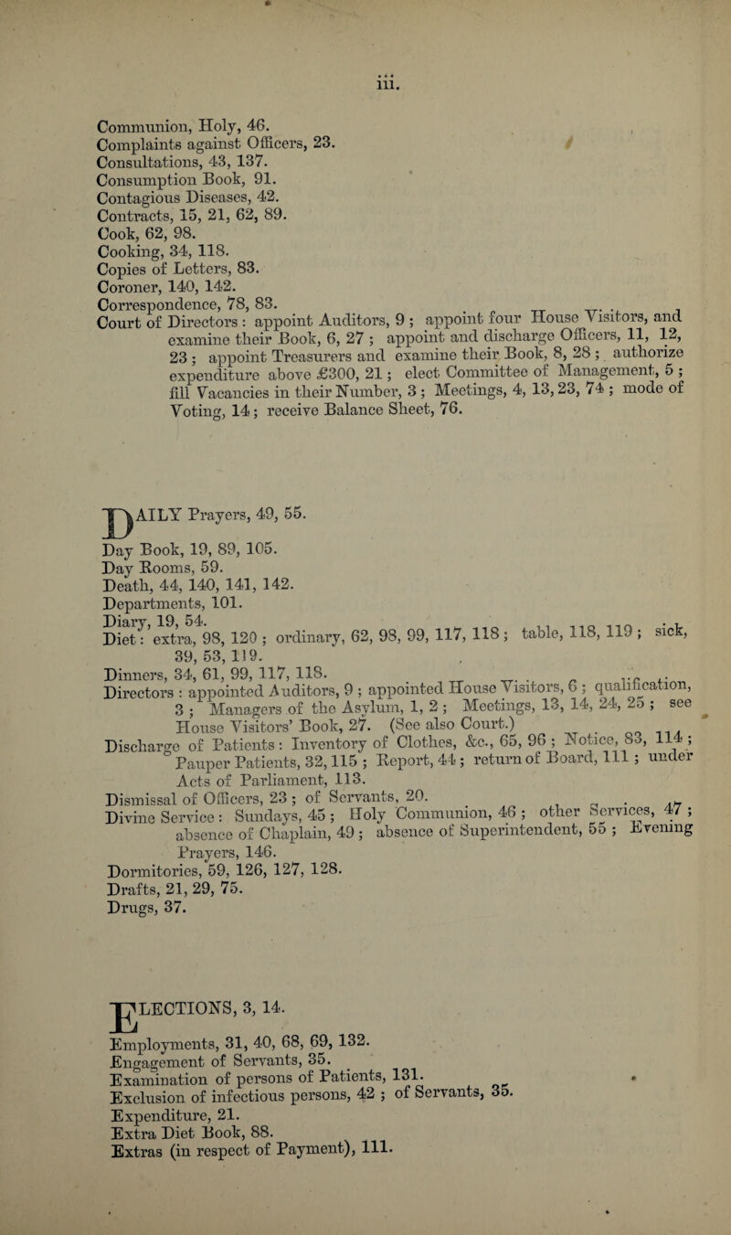 Communion, Holy, 46. Complaints against Officers, 23. Consultations, 43, 137. Consumption Book, 91. Contagious Diseases, 42. Contracts, 15, 21, 62, 89. Cook, 62, 98. Cooking, 34, 118. Copies of Letters, 83. Coroner, 140, 142. Correspondence, 78, 83. . « tx -rr- ’i. Court of Directors : appoint Auditors, 9 ; appoint four House Visitors, and examine tlieir Book, 6, 27 ; appoint and discliarge Officers, 11, 12, 23 ; appoint Treasurers and examine tlieir Book, 8, 28 ; autliorize expenditure above £300, 21; elect Committee of Management, 5 ; fill Vacancies in tbeir Humber, 3 ; Meetings, 4, 13,23, 74 ; mode of Voting, 14; receive Balance Sheet, 76. ~|~^AILY Prayers, 49, 55. Day Book, 19, 89, 105. Day Booms, 59. Death, 44, 140, 141, 142. Departments, 101. Diet: extra, 98, 120 ; ordinary, 62, 98, 99, 117, 118 ; table, 118, 119 ; sick, 39,53,119. Dinners, 34, 61, 99, 117, 118. , „ Directors ; appointed iVuditors, 9 ; appointed House Visitors, 6 ; qualification, 3 ; Managers of the Asylum, 1, 2; Meetings, 13, 14, 24, 2o ; see House Visitors’Book, 27. (See also Court.) _ Dischart^e of Patients: Inventory of Clothes, &c., 65, 96; Notice, 83, 114; “ Pauper Patients, 32,115 ; Beport, 44; return of Board, 111; under Acts of Parliament, 113. Dismissal of Officers, 23; of Servants, 20. . rt • a^7 Divine Service : Sundays, 45 ; Holy Communion, 46 ; other Services, 47 ; absence of Chaplain, 49 ; absence of Superintendent, 55 ; Lvening Prayers, 146. Dormitories, 59, 126, 127, 128. Drafts, 21, 29, 75. Drugs, 37. P^LECTIONS, 3, 14. Employments, 31, 40, 68, 69, 132. Engagement of Servants, 35. Examination of persons of Patients, 131. Exclusion of infectious persons, 42 ; of Servants, 35. Expenditure, 21. Extra Diet Book, 88. Extras (in respect of Payment), 111.