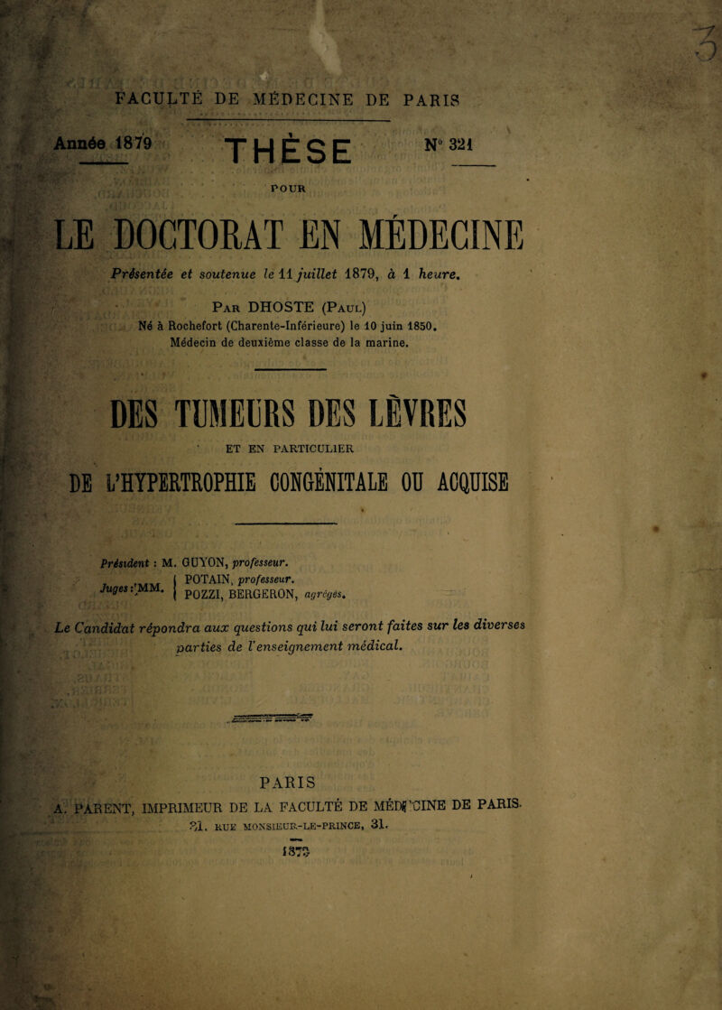 FACULTÉ DE MÉDECINE DE PARIS Année 1879 ' « •<. . « * * -- ‘ _ 1 THESE N° 321 i i/. •. POUR .S. . 1 . . - LE DOCTORAT EN MEDECINE Présentée et soutenue le 11 juillet 1879, à 1 heure. ■ t tifs „«»••• - • Par DHOSTE (Paul) Né à Rochefort (Charente-Inférieure) le 10 juin 1850. Médecin de deuxième classe de la marine. DES TUMELRS DES LÈVRES ET EN PARTICULIER DE L’HYPERTROPHIE CONGÉNITALE Oü ACQUISE Président : M. GUYON, professeur. I POTAIN, professeur. Juges: MM. j p0£ZI> BERGERON, agrégés. Le Candidat répondra aux questions qui lui seront faites sur les diverses parties de Venseignement médical. ••A*'-'.1'' ’ :•* ’ • ■ Kt T /* ; }• ' ( ;• * • ; J' j J ; . PARIS A. PARENT, IMPRIMEUR DE LA FACULTÉ DE MÉDECINE DE PARIS. 31. RUE MONSIEUR-LE-PRINCE, 31.