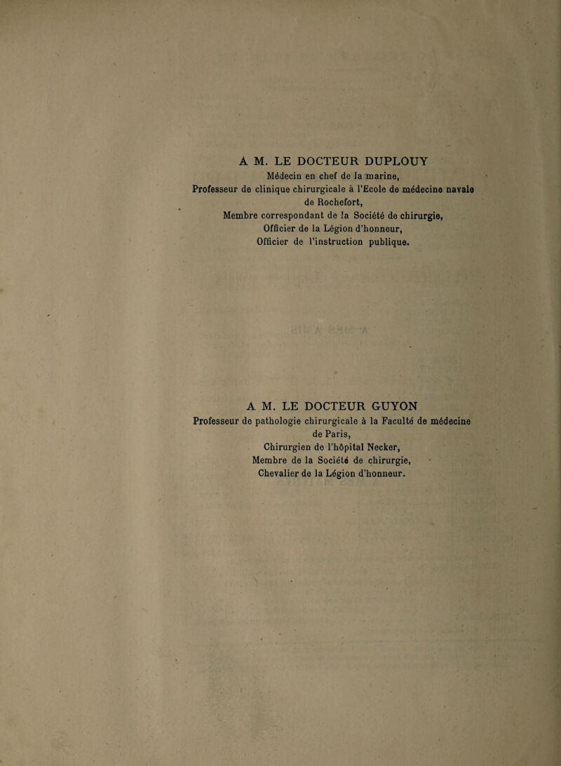 A M. LE DOCTEUR DUPLOUY Médecin en chef de la marine, Professeur de clinique chirurgicale à l’Ecole de médecine navale de Rochefort, Membre correspondant de la Société de chirurgie, Officier de la Légion d’honneur, Officier de l’instruction publique. A M. LE DOCTEUR GUYON Professeur de pathologie chirurgicale à la Faculté de médecine de Paris, Chirurgien de l’hôpital Necker, Membre de la Société de chirurgie, Chevalier de la Légion d’honneur.