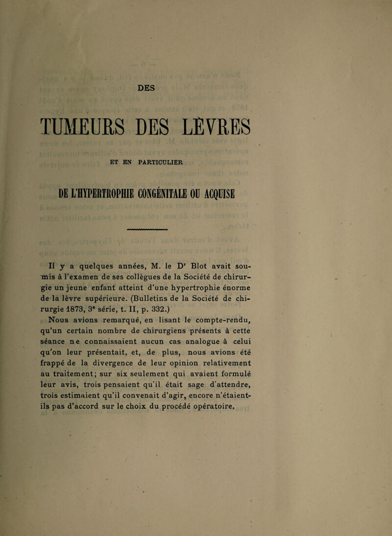 DES TUMEURS DES LEVRES ET EN PARTICULIER DE L’HYPERTROPHIE CONGÉNITALE OU ACQUISE Il y a quelques années, M. le Dr Blot avait sou¬ mis à l’examen de ses collègues de la Société de chirur¬ gie un jeune enfant atteint d’une hypertrophie énorme de la lèvre supérieure. (Bulletins de la Société de chi¬ rurgie 1873, 3e série, t. II, p. 332.) Nous avions remarqué, en lisant le compte-rendu, qu’un certain nombre de chirurgiens présents à cette séance ne connaissaient aucun cas analogue à celui qu’on leur présentait, et, de plus, nous avions été frappé de la divergence de leur opinion relativement au traitement; sur six seulement qui avaient formulé leur avis, trois pensaient qu’il était sage d’attendre, trois estimaient qu’il convenait d’agir, encore n’étaient- ils pas d’accord sur le choix du procédé opératoire.