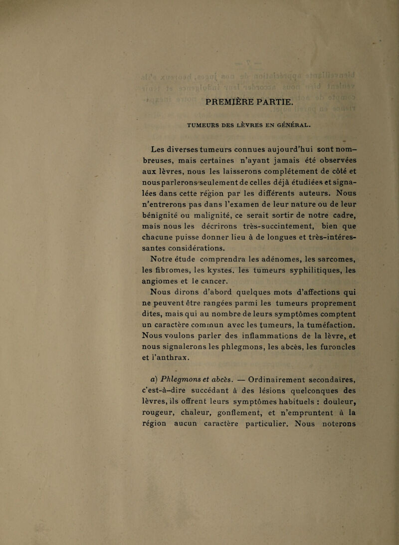 PREMIÈRE PARTIE. TUMEURS DES LEVRES EN GÉNÉRAL. Les diverses tumeurs connues aujourd’hui sont nom¬ breuses, mais certaines n’ayant jamais été observées aux lèvres, nous les laisserons complètement de côté et nousparlerons seulement de celles déjà étudiées etsigna- lées dans cette région par les différents auteurs. Nous n’entrerons pas dans l’examen de leur nature ou de leur bénignité ou malignité, ce serait sortir de notre cadre, mais nous les décrirons très-succintement, bien que chacune puisse donner lieu à de longues et très-intéres¬ santes considérations. Notre étude comprendra les adénomes, les sarcomes, les fibromes, les kystes, les tumeurs syphilitiques, les angiomes et le cancer. Nous dirons d’abord quelques mots d’affections qui ne peuvent être rangées parmi les tumeurs proprement dites, mais qui au nombre de leurs symptômes comptent un caractère commun avec les tumeurs, la tuméfaction. Nous voulons parler des inflammations de la lèvre, et nous signalerons les phlegmons, les abcès, les furoncles et l’anthrax. a) Phlegmons et ahcès. — Ordinairement secondaires, c’est-à-dire succédant à des lésions quelconques des lèvres, ils offrent leurs symptômes habituels : douleur, rougeur, chaleur, gonflement, et n’empruntent à la région aucun caractère particulier. Nous noterons