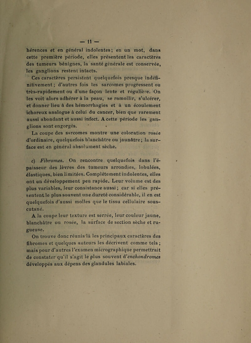 hérences et en général indolentes; en un mot, dans cette première période, elles présentent les caractères des tumeurs bénignes, la santé générale est conservée, les ganglions restent intacts. Ces caractères persistent quelquefois presque indéfi- nitivement. ; d’autres fois les sarcomes progressent ou très-rapidement ou d’une façon lente et régulière. On les voit alors adhérer à la peau, se ramollir, s’ulcérer, et donner lieu à des hémorrhagies et à un écoulement ichoreux analogue à celui du cancer, bien que rarement aussi abondant et aussi infect. A cette période les gan¬ glions sont engorgés. La coupe des sarcomes montre une coloration rosée d’ordinaire, quelquefois blanchâtre ou jaunâtre; la sur¬ face est en général absolument sèche. c) Fibromes. On rencontre quelquefois dans l’é¬ paisseur des lèvres des tumeurs arrondies, lobulées, élastiques, bien limitées. Complètement indolentes, elles ont un développement peu rapide. Leur volume est des plus variables, leur consistance aussi ; car si elles pré¬ sentent le plus souvent une dureté considérable, il en est quelquefois d’aussi molles que le tissu cellulaire sous- cutané. A la coupe leur texture est serrée, leur couleur jaune, blanchâtre ou rosée, la surface de section sèche et ru¬ gueuse. On trouve donc réunis là les principaux caractères des fibromes et quelques auteurs les décrivent comme tels ; mais pour d’autres l’examen micrographique permettrait de constater qu’il s’agit le plus souvent d’ enchondr ornes développés aux dépens des glandules labiales.