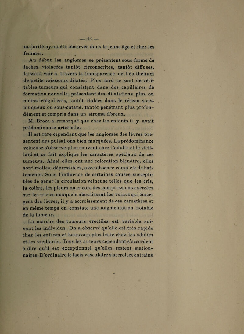 majorité ayant été observée dans le jeune âge et chez les femmes. Au début les angiomes se présentent sous forme de taches violacées tantôt circonscrites, tantôt diffuses, laissant voir à travers la transparence de l’épithélium de petits vaisseaux dilatés. Plus tard ce sont de véri¬ tables tumeurs qui consistent dans des capillaires de formation nouvelle, présentant des dilatations plus ou moins irrégulières, tantôt étalées dans le réseau sous- muqueux ou sous-cutané, tantôt pénétrant plus profon¬ dément et compris dans un stroma fibreux. M. Broca a remarqué que chez les enfants il y avait prédominance artérielle. Il est rare cependant que les angiomes des lèvres pré¬ sentent des pulsations bien marquées. La prédominance veineuse s’observe plus souvent chez l’adulte et le vieil¬ lard et ce fait explique les caractères spéciaux de ces tumeurs. Ainsi elles ont une coloration bleuâtre, elles sont molles, dépressibles, avec absence complète de bat¬ tements. Sous l’influence de certaines causes suscepti¬ bles de gêner la circulation veineuse telles que les cris, la colère, les pleurs ou encore des compressions exercées sur les troncs auxquels aboutissent les veines qui émer¬ gent des lèvres, il y a accroissement de ces caractères et en même temps on constate une augmentation notable de la tumeur. La marche des tumeurs érectiles est variable sui¬ vant les individus. On a observé qu’elle est très-rapide chez les enfants et beaucoup plus lente chez les adultes et les vieillards. Tous les auteurs cependant s’accordent à dire qu’il est exceptionnel qu’elles restent station¬ naires. D’ordinaire le lacis vasculaire s’accroîtet entraîne