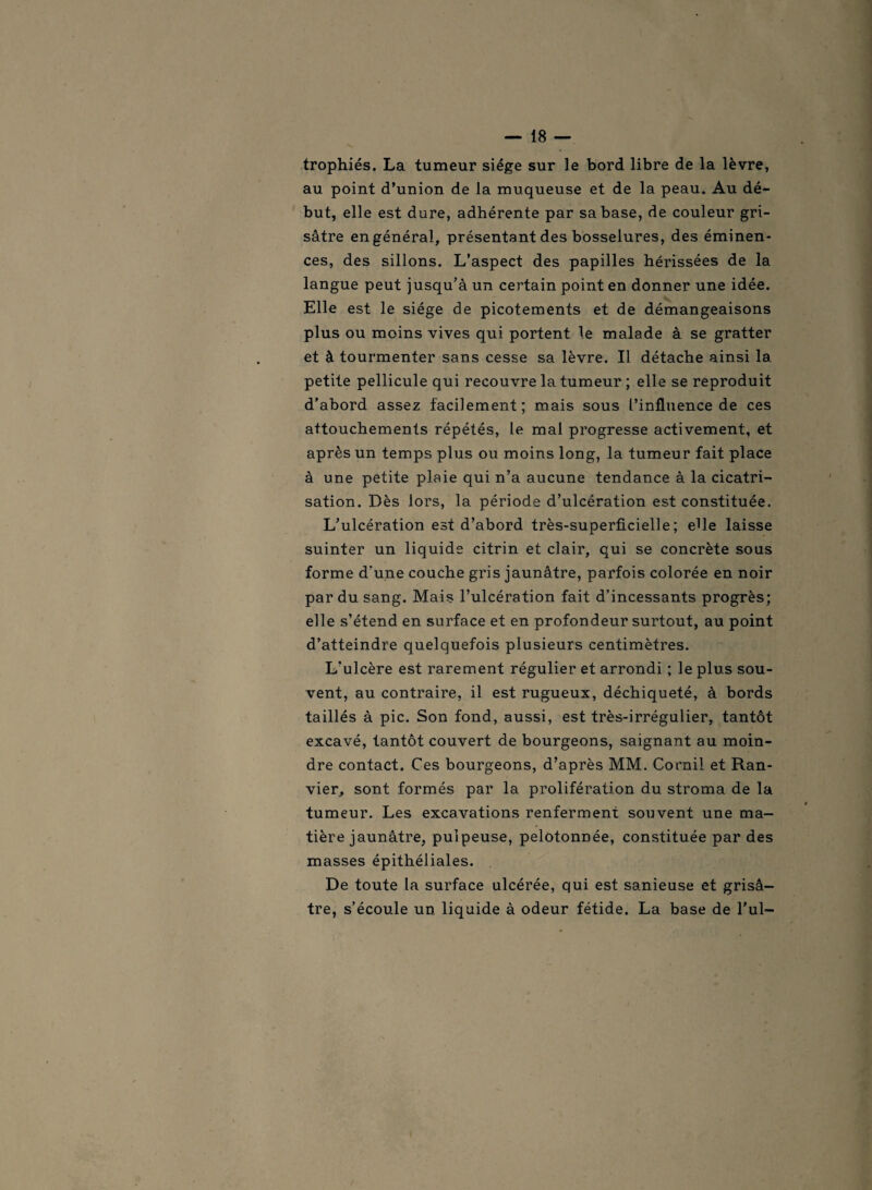 trophiés. La tumeur siège sur le bord libre de la lèvre, au point d’union de la muqueuse et de la peau. Au dé¬ but, elle est dure, adhérente par sa base, de couleur gri¬ sâtre en général, présentant des bosselures, des éminen¬ ces, des sillons. L’aspect des papilles hérissées de la langue peut jusqu’à un certain point en donner une idée. Elle est le siège de picotements et de démangeaisons plus ou moins vives qui portent le malade à se gratter et à tourmenter sans cesse sa lèvre. Il détache ainsi la. petite pellicule qui recouvre la tumeur ; elle se reproduit d’abord assez facilement; mais sous l’influence de ces attouchements répétés, le mal progresse activement, et après un temps plus ou moins long, la tumeur fait place à une petite plaie qui n’a aucune tendance à la cicatri¬ sation. Dès lors, la période d’ulcération est constituée. L’ulcération est d’abord très-superficielle; elle laisse suinter un liquide citrin et clair, qui se concrète sous forme d'une couche gris jaunâtre, parfois colorée en noir par du sang. Mais l’ulcération fait d’incessants progrès; elle s’étend en surface et en profondeur surtout, au point d’atteindre quelquefois plusieurs centimètres. L'ulcère est rarement régulier et arrondi ; le plus sou¬ vent, au contraire, il est rugueux, déchiqueté, à bords taillés à pic. Son fond, aussi, est très-irrégulier, tantôt excavé, tantôt couvert de bourgeons, saignant au moin¬ dre contact. Ces bourgeons, d’après MM. Corail et Ran- vier, sont formés par la prolifération du stroma de la tumeur. Les excavations renferment souvent une ma¬ tière jaunâtre, pulpeuse, pelotonnée, constituée par des masses épithéliales. De toute la surface ulcérée, qui est sanieuse et grisâ¬ tre, s’écoule un liquide à odeur fétide. La base de l’ul-