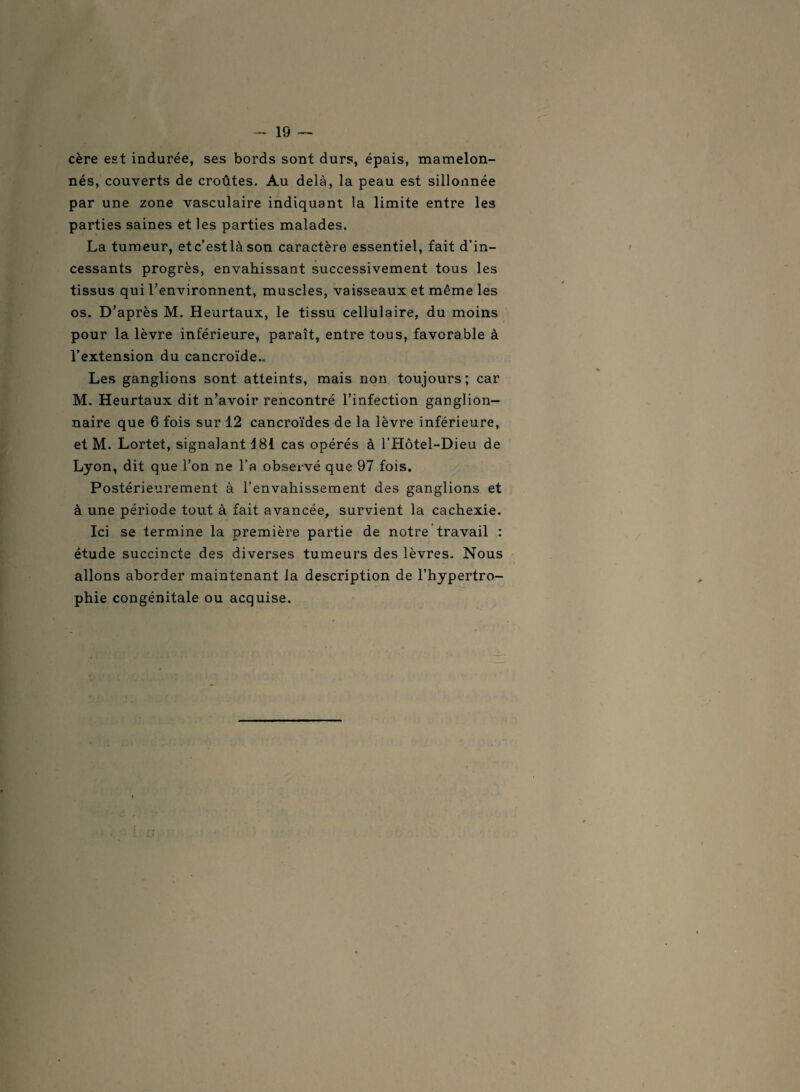 cère est indurée, ses bords sont durs, épais, mamelon¬ nés, couverts de croûtes. Au delà, la peau est sillonnée par une zone vasculaire indiquant la limite entre les parties saines et les parties malades. La tumeur, etc’estlàson caractère essentiel, fait d’in¬ cessants progrès, envahissant successivement tous les tissus qui l’environnent, muscles, vaisseaux et même les os. D’après M. Heurtaux, le tissu cellulaire, du moins pour la lèvre inférieure, paraît, entre tous, favorable à l’extension du cancroïde.. Les ganglions sont atteints, mais non toujours; car M. Heurtaux dit n’avoir rencontré l’infection ganglion¬ naire que 6 fois sur 12 cancroïdes de la lèvre inférieure, et M. Lortet, signalant 181 cas opérés à l’Hôtel-Dieu de Lyon, dit que l’on ne l’a observé que 97 fois. Postérieurement à l’envahissement des ganglions et à une période tout à fait avancée, survient la cachexie. Ici se termine la première partie de notre travail : étude succincte des diverses tumeurs des lèvres. Nous allons aborder maintenant la description de l’hypertro¬ phie congénitale ou acquise.