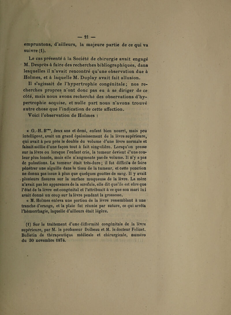 empruntons, d’ailleurs, la majeure partie de ce qui va suivre (1). Le cas présenté à la Société de chirurgie avait engagé M. Desprès à faire des recherches bibliographiques, dans lesquelles il n’avait rencontré qu’une observation due à Holmes, et à laquelle M. Duplay avait fait allusion. Il s’agissait de l’hypertrophie congénitale; nos re¬ cherches propres n’ont donc pas eu à se diriger de ce côté, mais nous avons recherché des observations d’hv- pertrophie acquise, et nulle part nous n’avons trouvé autre chose que l’indication de cette affection. Voici l’observation de Holmes : « G.-H. B***, deux ans et demi, enfant bien nourri, mais peu intelligent, avait un grand épaississement de la lèvre supérieure, qui avait à peu près le double du volume d’une lèvre normale et faisait saillie d’une façon tout à fait singulière. Lorsqu’on presse sur la lèvre ou lorsque l’enfant crie, la tumeur devient d’une cou¬ leur plus loncée, mais elle n’augmente pas de volume. Il n’y a pas de pulsations. La tumeur était très-dure; il fut difficile de faire pénétrer une aiguille dans le tissu de la tumeur, et cette ponction ne donna pas issue à plus que quelques gouttes de sang. 11 y avait plusieurs fissures sur la surface muqueuse de la lèvre. La mère n’avait pas les apparences de la scrofule, elle dit que’lle est sûre que l’état de la lèvre est congénital et l’attribuait à ce que son mari lui avait donné un coup sur la lèvre pendant la grossesse. « M. Holmes enleva une portion de la lèvre ressemblant à une tranche d’orange, et la plaie fut réunie par suture, ce qui arrêta rhémorrhagie, laquelle d’ailleurs était légère. (1) Sur le traitement d’une difformité congénitale de la lèvre supérieure, par M. le professeur Dolbeau et M. le docteur Felizet. Bulletin de thérapeutique médicale et chirurgicale, numéro du 30 novembre 1874.