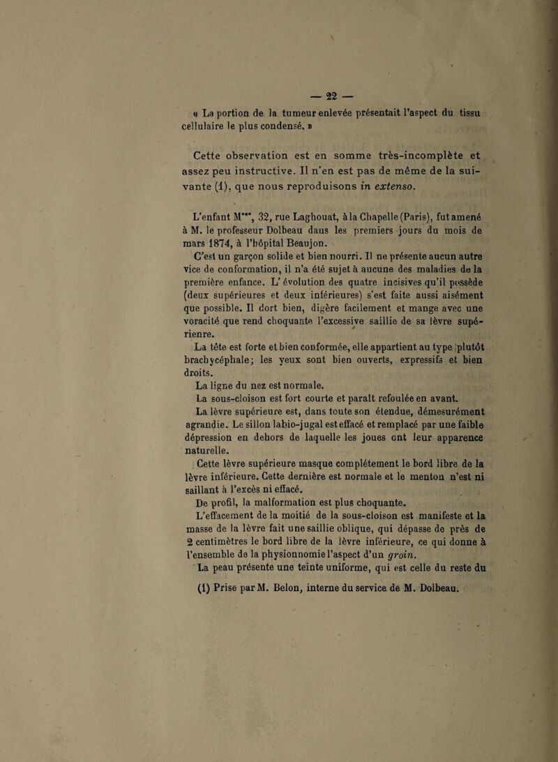 « La portion de la tumeur enlevée présentait l’aspect du tissu cellulaire le plus condensé. » Cette observation est en somme très-incomplète et assez peu instructive. Il n’en est pas de même de la sui¬ vante (1). que nous reproduisons in extenso. L'enfant M***, 32, rue Laghouat, à la Chapelle (Paris), fut amené à M. le professeur Dolbeau dans les premiers jours du mois de mars 1874, à l’hôpital Beaujon. C’est un garçon solide et bien nourri. Il ne présente aucun autre vice de conformation, il n’a été sujet à aucune des maladies de la première enfance. L’ évolution des quatre incisives qu’il possède (deux supérieures et deux inférieures) s’est faite aussi aisément que possible. Il dort bien, digère facilement et mange avec une voracité que rend choquante l’excessive saillie de sa lèvre supé¬ rieure. La tête est forte et bien conformée, elle appartient au type 'plutôt brachycéphale; les yeux sont bien ouverts, expressifs et bien droits. La ligne du nez est normale. La sous-cloison est fort courte et paraît refoulée en avant. La lèvre supérieure est, dans toute son étendue, démesurément agrandie. Le sillon labio-jugal est effacé et remplacé par une faible dépression en dehors de laquelle les joues ont leur apparence naturelle. Cette lèvre supérieure masque complètement le bord libre de la lèvre inférieure. Cette dernière est normale et le menton n’est ni saillant à l’excès ni effacé. De profil, la malformation est plus choquante. L’effacement de la moitié de la sous-cloison est manifeste et la masse de la lèvre fait une saillie oblique, qui dépasse de près de 2 centimètres le bord libre de la lèvre inférieure, ce qui donne à l’ensemble de la physionnomie l’aspect d’un groin. La peau présente une teinte uniforme, qui est celle du reste du (1) Prise par M. Belon, interne du service de M. Dolbeau.