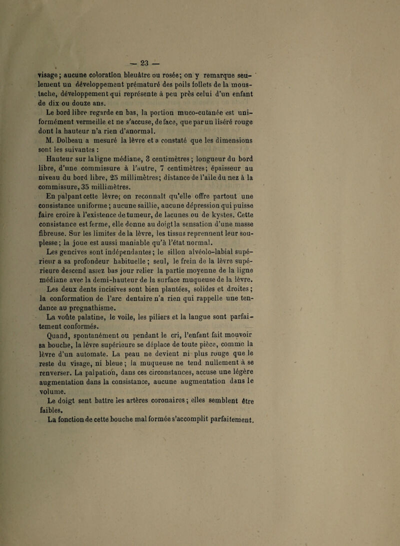 visage; aucune coloration bleuâtre ou rosée; on y remarque seu¬ lement un développement prématuré des poils follets de la mous¬ tache, développement qui représente à peu près celui d’un enfant de dix ou douze ans. Le bord libre regarde en bas, la portion muco-cutanée est uni¬ formément vermeille et ne s’accuse, de face, que par un liséré rouge dont la hauteur n’a rien d’anormal. M. Dolbeau a mesuré la lèvre et a constaté que les dimensions sont les suivantes : Hauteur sur laligne médiane, 3 centimètres ; longueur du bord libre, d’une commissure à l’autre, 7 centimètres; épaisseur au niveau du bord libre, 25 millimètres; distance de l’aile du nez à la commissure, 35 millimètres. En palpant cette lèvre' on reconnaît qu’elle offre partout une consistance uniforme ; aucune saillie, aucune dépression qui puisse faire croire à l’existence detumeur, de lacunes ou de kystes. Cette consistance est ferme, elle donne au doigt la sensation d’une masse fibreuse. Sur les limites de la lèvre, les tissus reprennent leur sou¬ plesse; la joue est aussi maniable qu’à l’état normal. Les gencives sont indépendantes; le sillon alvéolo-labial supé¬ rieur a sa profondeur habituelle ; seul, le frein de la lèvre supé¬ rieure descend assez bas jour relier la partie moyenne de la ligne médiane avec la demi-hauteur de la surface muqueuse de la lèvre. Les deux dents incisives sont bien plantées, solides et droites ; la conformation de l’arc dentaire n’a rien qui rappelle une ten¬ dance au prognathisme. La voûte palatine, le voile, les piliers et la langue sont parfai¬ tement conformés. Quand, spontanément ou pendant le cri, l’enfant fait mouvoir sa bouche, la lèvre supérieure se déplace de toute pièce, comme la lèvre d’un automate. La peau ne devient ni plus rouge que le reste du visage, ni bleue ; la muqueuse ne tend nullement à se renverser. La palpation, dans ces circonstances, accuse une légère augmentation dans la consistance, aucune augmentation dans le volume. Le doigt sent battre les artères coronaires ; elles semblent être faibles. La fonction de cette bouche mal formée s’accomplit parfaitement.