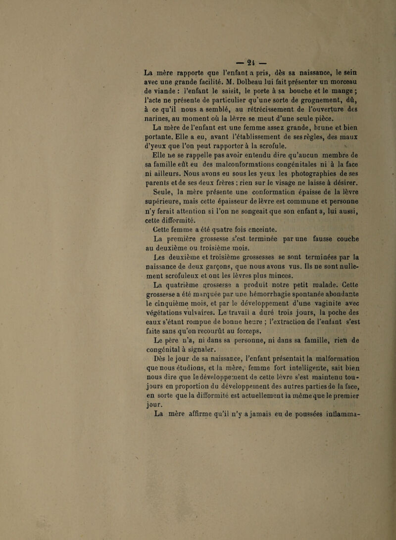 — — La mère rapporte que l’enfant a pris, dès sa naissance, le sein avec une grande facilité. M. Dolbeau lui fait présenter un morceau de viande : l’enfant le saisit, le porte sa bouche et le mange ; l’acte ne présente de particulier qu’une sorte de grognement, dû, à ce qu’il nous a semblé, au rétrécissement de l'ouverture des narines, au moment où la lèvre se meut d’une seule pièce. La mère de l’enfant est une femme assez grande, brune et bien portante. Elle a eu, avant l’établissement de ses règles, des maux d’yeux que l’on peut rapporter à la scrofule. Elle ne se rappelle pas avoir entendu dire qu’aucun membre de sa famille eût eu des malconformations congénitales ni à la face ni ailleurs. Nous avons eu sous les yeux les photographies de ses parents et de ses deux frères : rien sur le visage ne laisse à désirer. Seule, la mère présente une conformation épaisse de la lèvre supérieure, mais cette épaisseur de lèvre est commune et personne n’y ferait attention si l’on ne songeait que son enfant a, lui aussi, cette difformité. Cette femme a été quatre fois enceinte. La première grossesse s’est terminée par une fausse couche au deuxième ou troisième mois. Les deuxième et troisième grossesses se sont terminées par la naissance de deux garçons, que nous avons vus. Ils ne sont nulle¬ ment scrofuleux et ont les lèvres plus minces. La quatrième grossesse a produit notre petit malade. Cette grossesse a été marquée par une hémorrhagie spontanée abondante le cinquième mois, et par le développement d’une vaginite avec végétations vulvaires. Le travail a duré trois jours, la poche des eaux s’étant rompue de bonne heure ; l’extraction de l’enfant s’est faite sans qu’on recourût au forceps. Le père n’a, ni dans sa personne, ni dans sa famille, rien de congénital à signaler. Dès le jour de sa naissance, l’enfant présentait la malformation que nous étudions, et la mère, femme fort intelligente, sait bien nous dire que le développement de cette lèvre s'est maintenu tou¬ jours en proportion du développement des autres partiesde la face, en sorte que la difformité est actuellement la même que le premier jour. La mère affirme qu’il n’y a jamais eu de poussées intlamma-