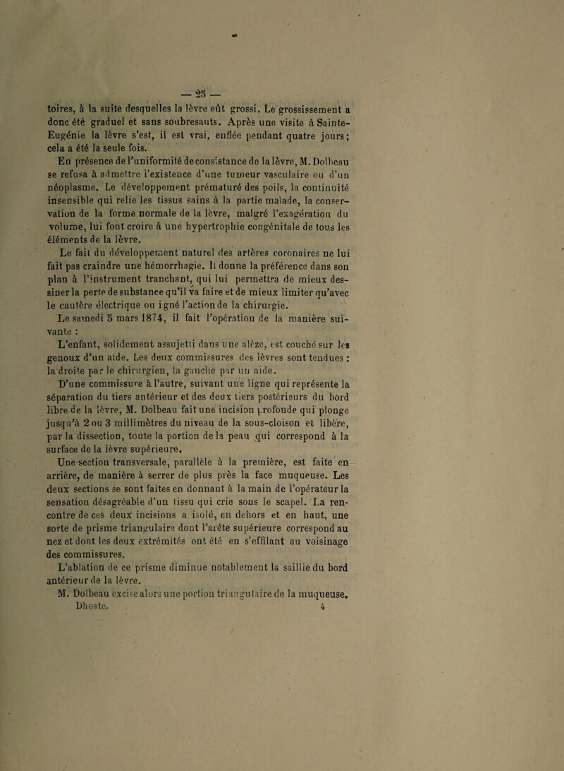 toires, à la suite desquelles la lèvre eût grossi. Le grossissement a donc été graduel et sans soubresauts. Après une visite à Sainte- Eugénie la lèvre s’est, il est vrai, enflée pendant quatre jours; cela a été la seule fois. En présence de l’uniformité deconsistance de lalèvre, M. Dolheau se refusa à admettre i’existence d’une tumeur vasculaire ou d’un néoplasme. Le développement prématuré des poils, la continuité insensible qui relie les tissus sains à la partie malade, la conser¬ vation de la forme normale de la lèvre, malgré l'exagération du volume, lui font croire à une hypertrophie congénitale de tous les éléments de la lèvre. Le fait du développement naturel des artères coronaires ne lui fait pas craindre une hémorrhagie. Il donne la préférence dans son plan à l’instrument, tranchant, qui lui permettra de mieux des¬ siner la perte de substance qu’il va faire et de mieux limiter qu’avec le cautère électrique ou igné l’action de la chirurgie. Le samedi 5 mars 1874, il fait l’opération de la manière sui¬ vante : L’enfant, solidement assujetti dans une alèze, est couché sur les genoux d’un aide. Les deux commissures des lèvres sont tendues : la droite par le chirurgien, la gauche par un aide. D’une commissure à l’autre, suivant une ligne qui représente la séparation du tiers antérieur et des deux tiers postérieurs du bord libre de la lèvre, M. Dolbcau fait une incision profonde qui plonge jusqu’à 2ou 3 millimètres du niveau de la sous-cloison et libère, par la dissection, toute la portion, delà peau qui correspond à la surface de la lèvre supérieure. Une section transversale, parallèle à la première, est faite en arrière, de manière à serrer de plus près la face muqueuse. Les deux sections se sont faites en donnant à la main de l’opérateur la sensation désagréable d’un tissu qui crie sous le scapel. La ren¬ contre de ces deux incisions a isolé, en dehors et en haut, une sorte de prisme triangulaire dont l’arête supérieure correspond au nez et dont les deux extrémités ont été en s’effilant au voisinage des commissures. L’ablation de ce prisme diminue notablement la saillie du bord antérieur de la lèvre. M. Doibeau excise alors une portion triangulaire de la muqueuse. Dhoste. 4