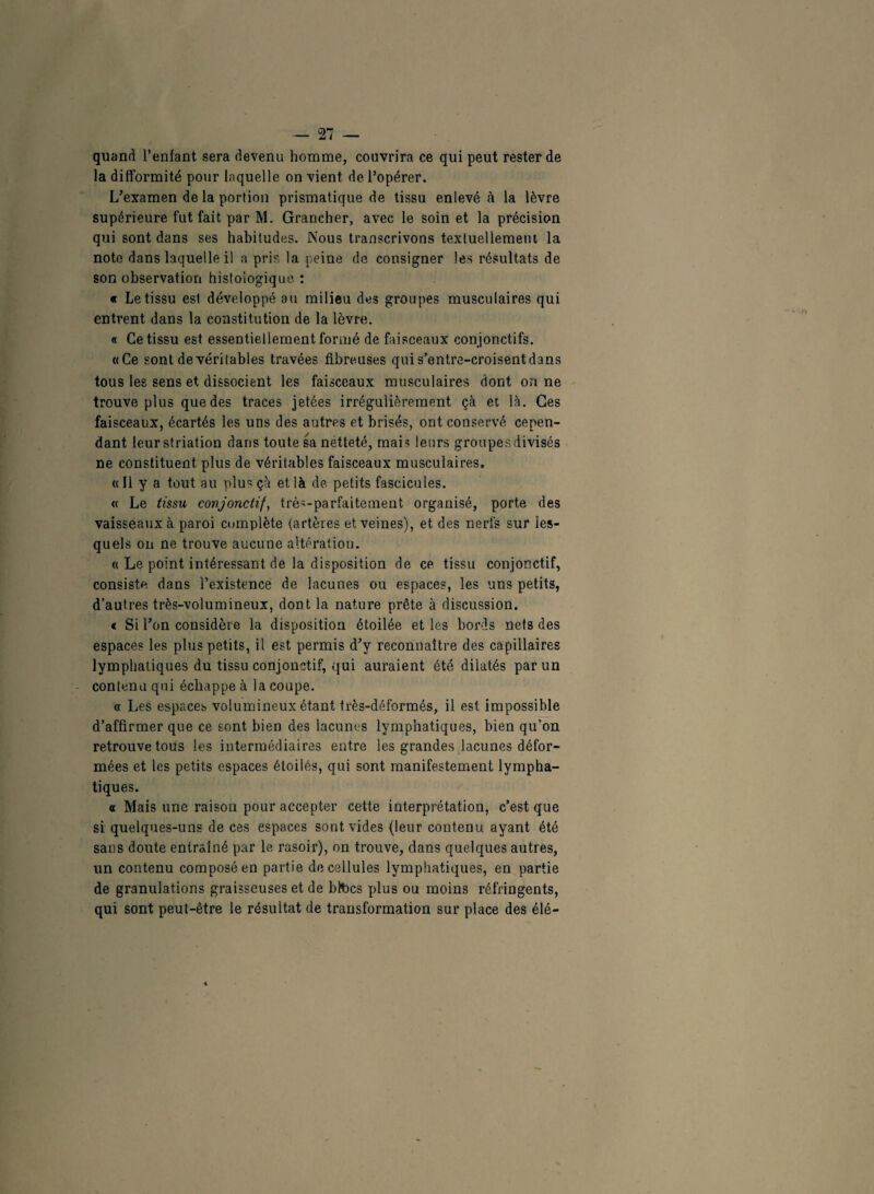 quand l’enfant sera devenu homme, couvrira ce qui peut rester de la difformité pour laquelle on vient de l’opérer. L’examen de la portion prismatique de tissu enlevé à la lèvre supérieure fut fait par M. Grancher, avec le soin et la précision qui sont dans ses habitudes. Nous transcrivons textuellement la note dans laquelle il a pris la peine de consigner les résultats de son observation histologique: « Le tissu est développé au milieu des groupes musculaires qui entrent dans la constitution de la lèvre. « Ce tissu est essentiellement formé de faisceaux conjonctifs. «Ce sont de véritables travées fibreuses qui s’entre-croisent dans tous les sens et dissocient les faisceaux musculaires dont on ne trouve plus que des traces jetées irrégulièrement çà et là. Ces faisceaux, écartés les uns des autres et brisés, ont conservé cepen¬ dant leur striation dans toute sa netteté, mai? leurs groupes divisés ne constituent plus de véritables faisceaux musculaires. «11 y a tout au plus çà et là de petits fascicules. « Le tissu conjonctif, très-parfaitement, organisé, porte des vaisseaux à paroi complète (artères et veines), et des nerfs sur les¬ quels on ne trouve aucune altération. « Le point intéressant de la disposition de ce tissu conjonctif, consiste dans l’existence de lacunes ou espaces, les uns petits, d’autres très-volumineux, dont la nature prête à discussion. « Si l’on considère la disposition étoilée et les bords nets des espaces les plus petits, il est permis d’y reconnaître des capillaires lymphatiques du tissu conjonctif, qui auraient été dilatés par un contenu qui échappe à la coupe. « Les espaces volumineux étant très-déformés, il est impossible d’affirmer que ce sont bien des lacunes lymphatiques, bien qu’on retrouve tous les intermédiaires entre les grandes lacunes défor¬ mées et les petits espaces étoilés, qui sont manifestement lympha¬ tiques. a Mais une raison pour accepter cette interprétation, c’est que si quelques-uns de ces espaces sont vides (leur contenu ayant été sans doute entraîné par le rasoir), on trouve, dans quelques autres, un contenu composé en partie de cellules lymphatiques, en partie de granulations graisseuses et de blbcs plus ou moins réfringents, qui sont peut-être le résultat de transformation sur place des élé-