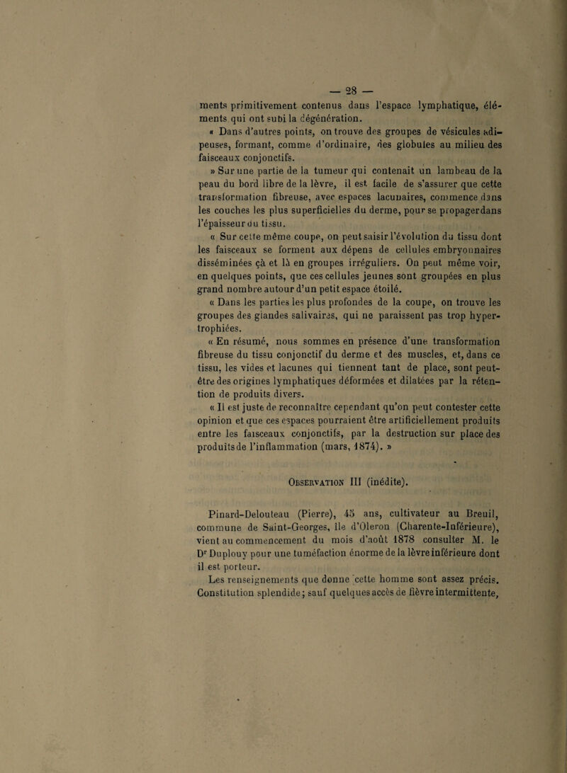 ments primitivement contenus dans l’espace lymphatique, élé¬ ments qui ont subi la dégénération. « Dans d’autres points, on trouve des groupes de vésicules adi¬ peuses, formant, comme d’ordinaire, des globules au milieu des faisceaux conjonctifs. » Sur une partie de la tumeur qui contenait un lambeau de la peau du bord libre de la lèvre, il est, facile de s’assurer que cette transformation fibreuse, avec espaces lacunaires, commence dans les couches les plus superficielles du derme, pour se propagerdans l’épaisseur du tissu. « Sur cette même coupe, on peut saisir l’évolution du tissu dont les faisceaux se forment aux dépens de cellules embryonnaires disséminées çà et là en groupes irréguliers. On peut même voir, en quelques points, que ces cellules jeunes sont groupées en plus grand nombre autour d’un petit espace étoilé. « Dans les parties les plus profondes de la coupe, on trouve les groupes des glandes salivaires, qui ne paraissent pas trop hyper¬ trophiées. « En résumé, nous sommes en présence d’une transformation fibreuse du tissu conjonctif du derme et des muscles, et, dans ce tissu, les vides et lacunes qui tiennent tant de place, sont peut- être des origines lymphatiques déformées et dilatées par la réten¬ tion de produits divers. « Il est juste de reconnaître cependant qu’on peut contester cette opinion et que ces espaces pourraient être artificiellement produits entre les faisceaux conjonctifs, par la destruction sur place des produits de l’inflammation (mars, 1874). » Observation III (inédite). Pinard-Delouteau (Pierre), 45 ans, cultivateur au Breuil, commune de Saint-Georges, île d’Oleron (Charente-Inférieure), vient au commencement du mois d’août 1878 consulter M, le Dr Duplouy pour une tuméfaction énorme de la lèvre inférieure dont il est porteur. Les renseignements que donne cette homme sont assez précis. Constitution splendide; sauf quelques accès de fièvre intermittente.
