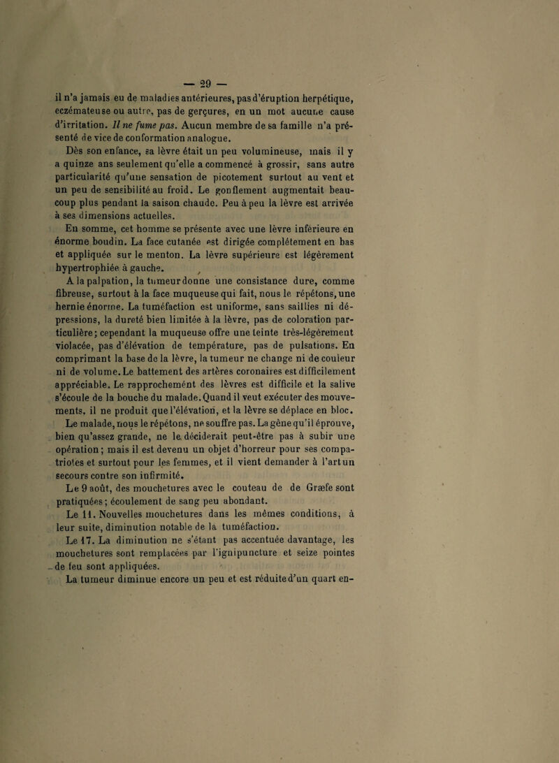 il n’a jamais eu de maladies antérieures, pas d’éruption herpétique, eczémateuse ou autre, pas de gerçures, en un mot aucune cause d’irritation. Il ne fume pas. Aucun membre de sa famille n’a pré¬ senté de vice de conformation analogue. Dès son enfance, sa lèvre était un peu volumineuse, mais il y a quinze ans seulement qu’elle a commencé à grossir, sans autre particularité qu’une sensation de picotement surtout au vent et un peu de sensibilité au froid. Le gonflement augmentait beau¬ coup plus pendant la saison chaude. Peu à peu la lèvre est arrivée à ses dimensions actuelles. En somme, cet homme se présente avec une lèvre inférieure en énorme boudin. La face cutanée est dirigée complètement en bas et appliquée sur le menton. La lèvre supérieure est légèrement hypertrophiée à gauche. A la palpation, la tumeur donne une consistance dure, comme fibreuse, surtout à la face muqueuse qui fait, nous le répétons, une hernie énorme. La tuméfaction est uniforme, sans saillies ni dé¬ pressions, la dureté bien limitée à la lèvre, pas de coloration par¬ ticulière; cependant la muqueuse offre une teinte très-légèrement violacée, pas d’élévation de température, pas de pulsations. En comprimant la base de la lèvre, la tumeur ne change ni de couleur ni de volume. Le battement des artères coronaires est difficilement appréciable. Le rapprochemént des lèvres est difficile et la salive s’écoule de la bouche du malade. Quand il veut exécuter des mouve¬ ments, il ne produit que l’élévation, et la lèvre se déplace en bloc. Le malade, nous le répétons, ne souffre pas. La gêne qu’il éprouve, bien qu’assez grande, ne le déciderait peut-être pas à subir une opération; mais il est devenu un objet d’horreur pour ses compa¬ triotes et surtout pour les femmes, et il vient demander à l’art un secours contre son infirmité. Le 9 août, des mouchetures avec le couteau de de Græfe sont pratiquées; écoulement de sang peu abondant. Le 11. Nouvelles mouchetures dans les mêmes conditions, à leur suite, diminution notable de la tuméfaction. Le 17. La diminution ne s’étant pas accentuée davantage, les mouchetures sont remplacées par l’ignipuncture et seize pointes de feu sont appliquées. La tumeur diminue encore un peu et est réduite d’un quart en-