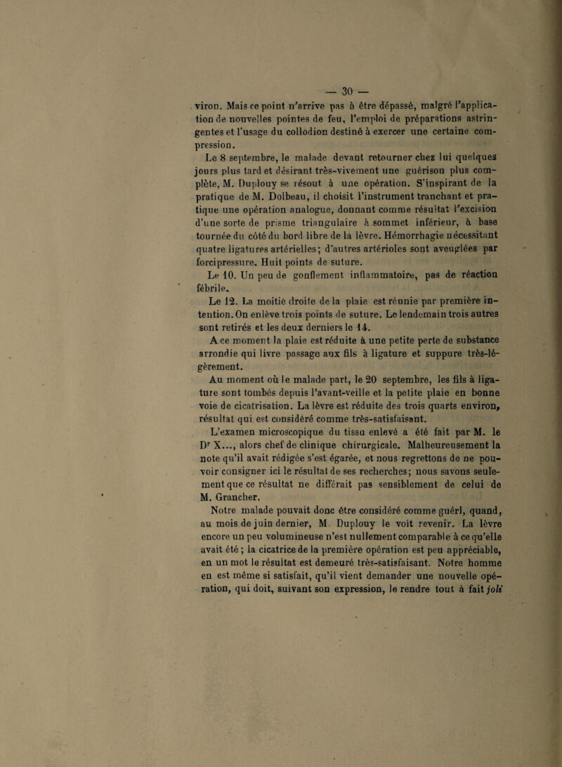 viron. Mais ce point n’arrive pas à être dépassé, malgré l’applica¬ tion de nouvelles pointes de feu, l’emploi de préparations astrin¬ gentes et l’usage du collodion destiné à exercer une certaine com¬ pression. Le 8 septembre, le malade devant retourner chez lui quelques jours plus tard et désirant très-vivement une guérison plus com¬ plète, M. Duplouy se résout, à une opération. S’inspirant de la pratique de M. Dolbeau, il choisit l’instrument tranchant et pra¬ tique une opération analogue, donnant comme résultat l’excision d’une sorte de prisme triangulaire à sommet inférieur, à base tournée du côté du bord libre de la lèvre. Hémorrhagie nécessitant quatre ligatures artérielles; d'autres artérioles sont aveuglées par forci pressure. Huit points de suture. Le 10. Un peu de gonflement inflammatoire, pas de réaction fébrile. Le 12. La moitié droite delà plaie est réunie par première in¬ tention. On enlève trois points de suture. Le lendemain trois autres sont retirés et les deux derniers le 14. Ace moment la plaie est réduite à une petite perte de substance arrondie qui livre passage aux fils à ligature et suppure très-lé¬ gèrement. Au moment où le malade part, le 20 septembre, les fils à liga¬ ture sont tombés depuis l’avant-veille et la petite plaie en bonne voie de cicatrisation. La lèvre est réduite des trois quarts environ, résultat qui est considéré comme très-satisfaisant. L’examen microscopique du tissu enlevé a été fait par M. le Dr X..., alors chef de clinique chirurgicale. Malheureusement la note qu’il avait rédigée s’est égarée, et nous regrettons de ne pou¬ voir consigner ici le résultat de ses recherches; nous savons seule¬ ment que ce résultat ne différait pas sensiblement de celui de M. Grancher. Notre malade pouvait donc être considéré comme guéri, quand, au mois de juin dernier, M, Duplouy le voit revenir. La lèvre encore un peu volumineuse n’est nullement comparable à ce qu’elle avait été ; la cicatrice de la première opération est peu appréciable, en un mot le résultat est demeuré très-satisfaisant. Notre homme en est même si satisfait, qu’il vient demander une nouvelle opé¬ ration, qui doit, suivant son expression, le rendre tout à fait joli