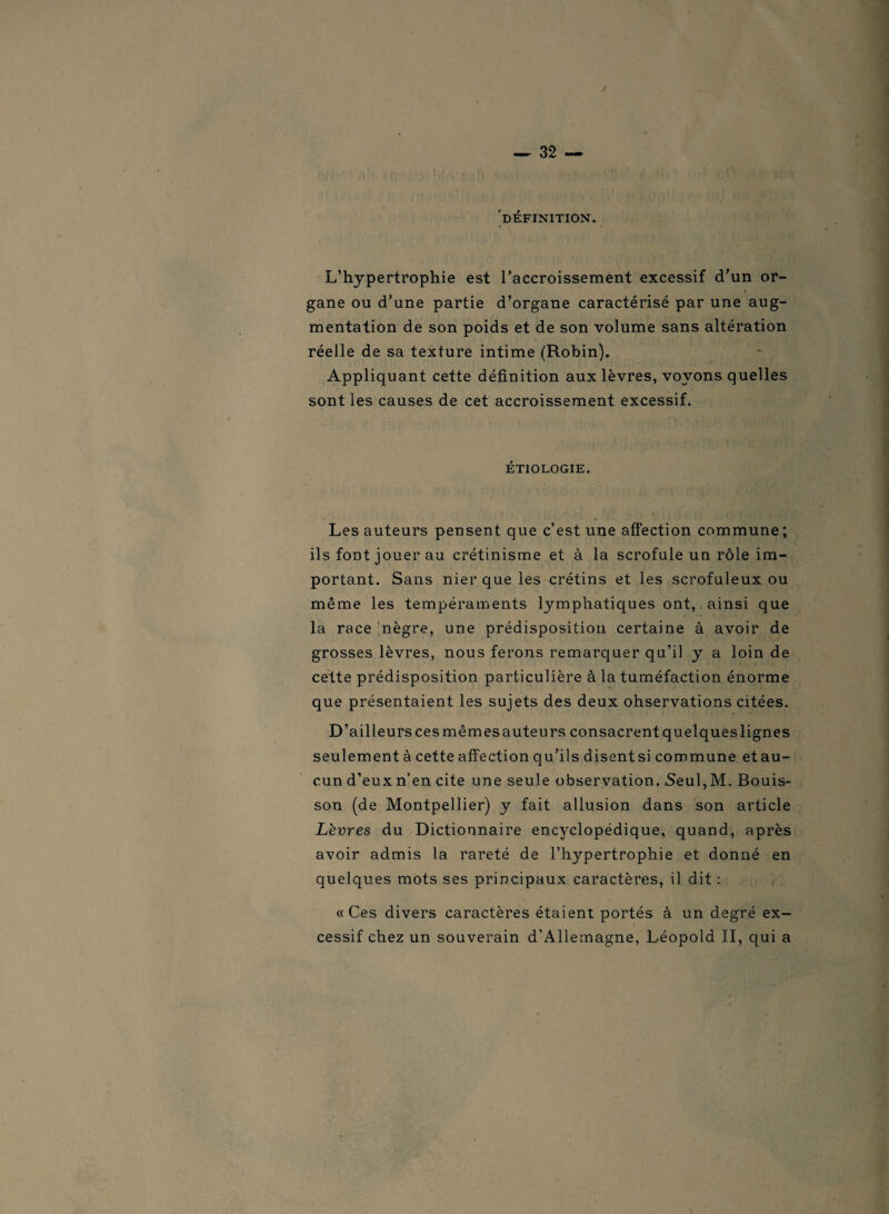 J DÉFINITION. L’hypertrophie est l'accroissement excessif d’un or¬ gane ou d’une partie d’organe caractérisé par une aug¬ mentation de son poids et de son volume sans altération réelle de sa texture intime (Robin). Appliquant cette définition aux lèvres, voyons quelles sont les causes de cet accroissement excessif. ÉTIOLOGIE. Les auteurs pensent que c’est une affection commune ; ils font jouer au crétinisme et à la scrofule un rôle im¬ portant. Sans nier que les crétins et les scrofuleux ou même les tempéraments lymphatiques ont, ainsi que la race nègre, une prédisposition certaine à avoir de grosses lèvres, nous ferons remarquer qu’il y a loin de cette prédisposition particulière à la tuméfaction énorme que présentaient les sujets des deux ohservations citées. D’ailleurs ces mêmes auteurs consacrent quelques lignes seulement à cette affection qu’ils disentsi commune etau- cun d’eux n’en cite une seule observation. Seul,M. Bouis- son (de Montpellier) y fait allusion dans son article Lèvres du Dictionnaire encyclopédique, quand, après avoir admis la rareté de l’hypertrophie et donné en quelques mots ses principaux caractères, il dit : «Ces divers caractères étaient portés à un degré ex¬ cessif chez un souverain d’Allemagne, Léopold II, qui a