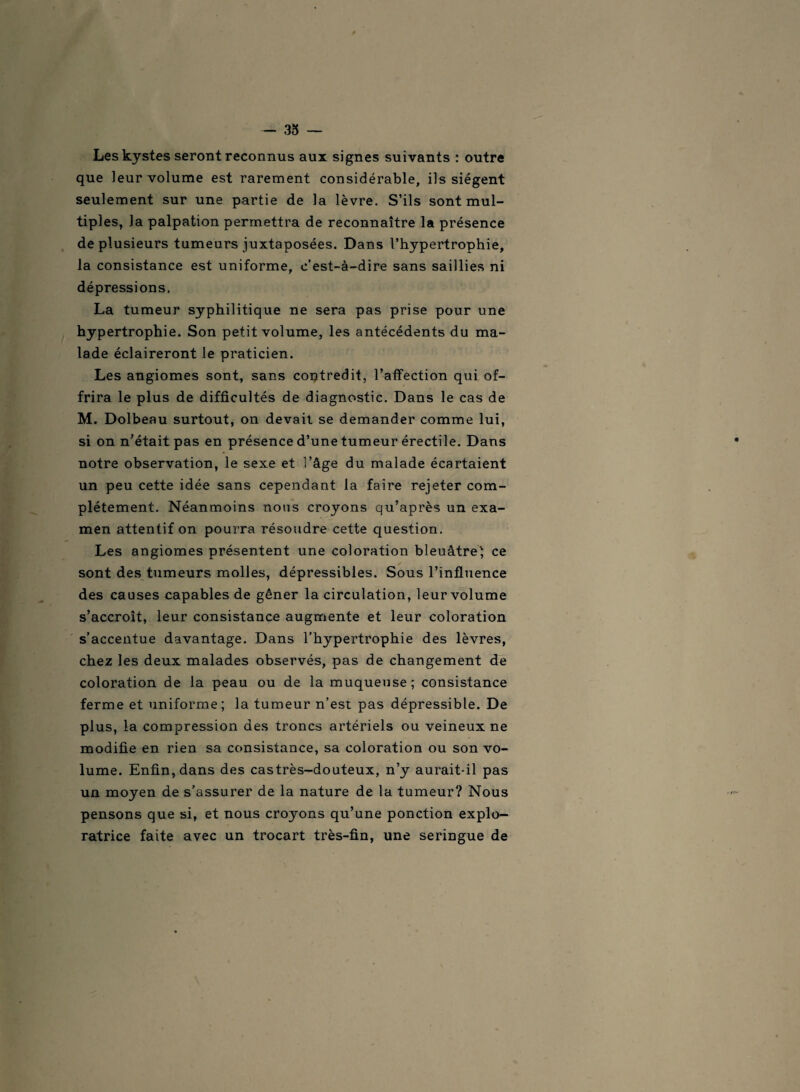 — 33 — Les kystes seront reconnus aux signes suivants : outre que leur volume est rarement considérable, ils siègent seulement sur une partie de la lèvre. S’ils sont mul¬ tiples, la palpation permettra de reconnaître la présence de plusieurs tumeurs juxtaposées. Dans l’hypertrophie, la consistance est uniforme, c’est-à-dire sans saillies ni dépressions. La tumeur syphilitique ne sera pas prise pour une hypertrophie. Son petit volume, les antécédents du ma¬ lade éclaireront le praticien. Les angiomes sont, sans contredit, l’affection qui of¬ frira le plus de difficultés de diagnostic. Dans le cas de M. Dolbeau surtout, on devait se demander comme lui, si on n’était pas en présence d’une tumeur érectile. Dans notre observation, le sexe et l’âge du malade écartaient un peu cette idée sans cependant la faire rejeter com¬ plètement. Néanmoins nous croyons qu’après un exa¬ men attentif on pourra résoudre cette question. Les angiomes présentent une coloration bleuâtre} ce sont des tumeurs molles, dépressibles. Sous l’influence des causes capables de gêner la circulation, leur volume s’accroît, leur consistance augmente et leur coloration s’accentue davantage. Dans l’hypertrophie des lèvres, chez les deux malades observés, pas de changement de coloration de la peau ou de la muqueuse; consistance ferme et uniforme; la tumeur n’est pas dépressible. De plus, la compression des troncs artériels ou veineux ne modifie en rien sa consistance, sa coloration ou son vo¬ lume. Enfin, dans des castrès-douteux, n’y aurait-il pas un moyen de s’assurer de la nature de la tumeur? Nous pensons que si, et nous croyons qu’une ponction explo¬ ratrice faite avec un trocart très-fin, une seringue de