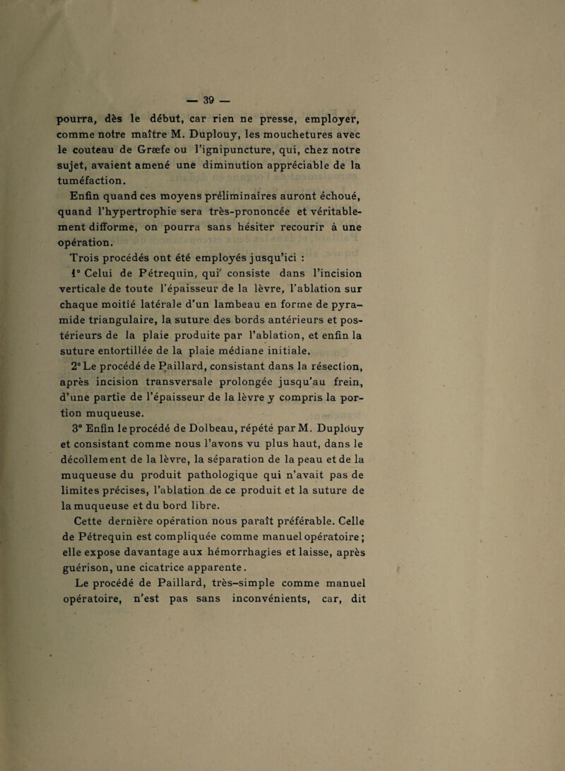 pourra, dès le début, car rien ne presse, employer, comme notre maître M. Duplouy, les mouchetures avec le couteau de Græfe ou l’ignipuncture, qui, chez notre sujet, avaient amené une diminution appréciable de la tuméfaction. Enfin quand ces moyens préliminaires auront échoué, quand l’hypertrophie sera très-prononcée et véritable¬ ment difforme, on pourra sans hésiter recourir à une opération. Trois procédés ont été employés jusqu’ici : 1° Celui de Pétrequin, qui' consiste dans l’incision verticale de toute l’épaisseur de la lèvre, l’ablation sur chaque moitié latérale d'un lambeau en forme de pyra¬ mide triangulaire, la suture des bords antérieurs et pos¬ térieurs de la plaie produite par l’ablation, et enfin la suture entortillée de la plaie médiane initiale. 2° Le procédé de Paillard, consistant dans la résection, après incision transversale prolongée jusqu’au frein, d’une partie de l’épaisseur de la lèvre y compris la por¬ tion muqueuse. 3° Enfin le procédé de Dolbeau, répété par M. Duplouy et consistant comme nous l’avons vu plus haut, dans le décollement de la lèvre, la séparation de la peau et de la muqueuse du produit pathologique qui n’avait pas de limites précises, l’ablation de ce produit et la suture de la muqueuse et du bord libre. Cette dernière opération nous paraît préférable. Celle de Pétrequin est compliquée comme manuel opératoire ; elle expose davantage aux hémorrhagies et laisse, après guérison, une cicatrice apparente. Le procédé de Paillard, très-simple comme manuel opératoire, n'est pas sans inconvénients, car, dit