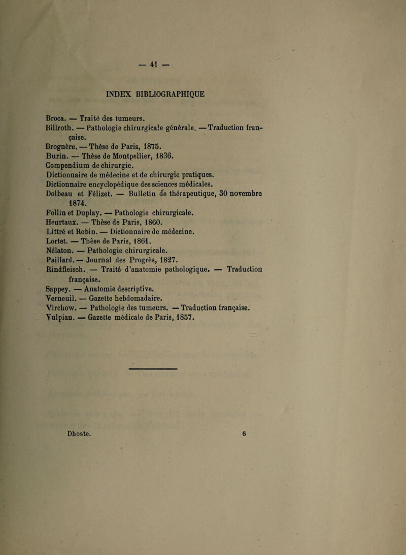 INDEX BIBLIOGRAPHIQUE Broca. — Traité des tumeurs. Billroth. — Pathologie chirurgicale générale. —Traduction fran¬ çaise. Brognère. — Thèse de Paris, 1875. Burin. — Thèse de Montpellier, 1836. Compendium de chirurgie. Dictionnaire de médecine et de chirurgie pratiques. Dictionnaire encyclopédique des sciences médicales. Dolbeau et Félizet. — Bulletin cfe thérapeutique, 30 novembre 1874. Follin et Duplay. — Pathologie chirurgicale. Heurtaux. — Thèse de Paris, 1860. Littré et Robin. — Dictionnaire de médecine. Lortet. — Thèse de Paris, 1861. Nélaton. — Pathologie chirurgicale. Paillard.— Journal des Progrès, 1827. Rindfleisch. — Traité d’anatomie pathologique. — Traduction française. Sappey. — Anatomie descriptive. Verneuil. — Gazette hebdomadaire. Virchow. — Pathologie des tumeurs. — Traduction française. Vulpian. — Gazette médicale de Paris, 1857. Dhoste. 6