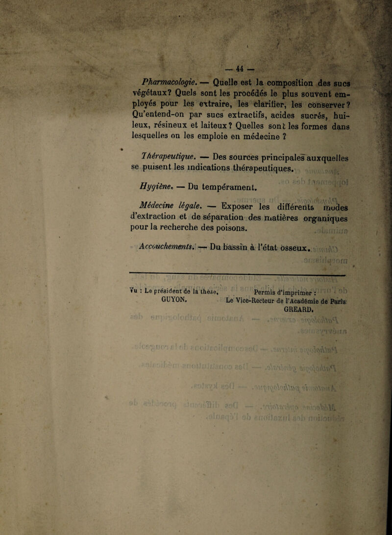 Pharmacologie. — Quelle est la composition des sucs végétaux? Quels sont les procédés le plus souvent em¬ ployés pour les extraire, les clarifier, les conserver? Qu’entend-on par sucs extractifs, acides sucrés, hui¬ leux, résineux et laiteux? Quelles sont les formes dans lesquelles on les emploie en médecine ? 1 hérapeutique. — Des sources principales auxquelles se puisent les indications thérapeutiques. Hygiène0 — Du tempérament. Médecine légale. — Exposer les différents modes d extraction et de séparation des matières organiques pour la recherche des poisons. Accouchements. — Du bassin à l’état osseux. »u : Le président do la thèse, Permis d’imprimer : GUYON, Le Vice-Recteur de l’Académie de Paris GREARD,