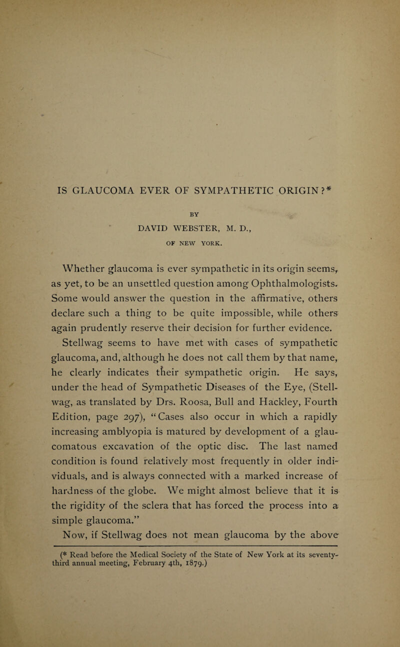 IS GLAUCOMA EVER OF SYMPATHETIC ORIGIN ?* BY DAVID WEBSTER, M. D., OF NEW YORK. Whether glaucoma is ever sympathetic in its origin seemsr as yet, to be an unsettled question among Ophthalmologists. Some would answer the question in the affirmative, others declare such a thing to be quite impossible, while others again prudently reserve their decision for further evidence. Stellwag seems to have met with cases of sympathetic glaucoma, and, although he does not call them by that name, he clearly indicates tlieir sympathetic origin. He says, under the head of Sympathetic Diseases of the Eye, (Stell¬ wag, as translated by Drs. Roosa, Bull and Hackley, Fourth Edition, page 297), “ Cases also occur in which a rapidly increasing amblyopia is matured by development of a glau¬ comatous excavation of the optic disc. The last named condition is found relatively most frequently in older indi¬ viduals, and is always connected with a marked increase of hardness of the globe. We might almost believe that it is the rigidity of the sclera that has forced the process into a simple glaucoma.” Now, if Stellwag does not mean glaucoma by the above (* Read before the Medical Society of the State of New York at its seventy- third annual meeting, February 4th, 1879.)