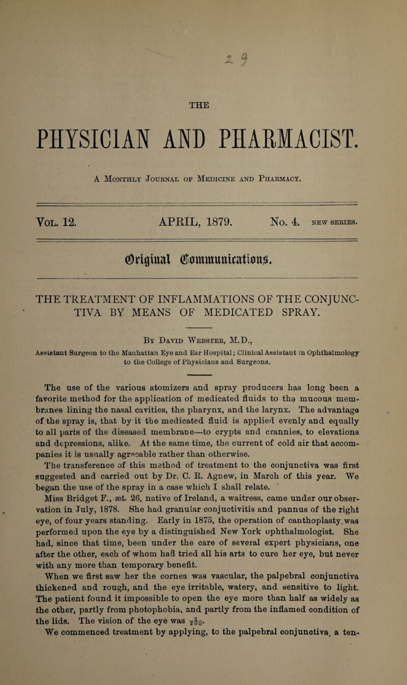 PHYSICIAN AND PHARMACIST. A Monthly Journal op Medicine and Pharmacy. Vol. 12. APRIL, 1879. No. 4. new series. ©rifliual ffiommumatious. THE TREATMENT OF INFLAMMATIONS OF THE CONJUNC¬ TIVA BY MEANS OF MEDICATED SPRAY. By David Webster, M.D., Assistant Surgeon to the Manhattan Eye and Ear Hospital; Clinical Assistant in Ophthalmology to the College of Physicians and Surgeons. The use of the various atomizers and spray producers has long been a favorite method for the application of medicated fluids to tho mucous mem¬ branes lining the nasal cavities, the pharynx, and the larynx. The advantage of the spray is, that by it the medicated fluid is applied evenly and equally to all parts of the diseased membrane—to crypts and crannies, to elevations and depressions, alike. At the same time, the current of cold air that accom¬ panies it is usually agreeable rather than otherwise. The transference of this method of treatment to the conjunctiva was first suggested and carried out by Dr. C. R. AgDew, in March of this year. We began the use of the spray in a case which I shall relate. Miss Bridget F., set. 26, native of Ireland, a waitress, came under our obser¬ vation in July, 1878. She had granular conjuctivitis and pannus of the right eye, of four years standing. Early in 1875, the operation of canthoplasty. was performed upon the eye by a distinguished New York ophthalmologist. She had, since that time, been under the care of several expert physicians, one after the other, each of whom hafi tried all his arts to cure her eye, but never with any more than temporary benefit. When we first saw her the cornea was vascular, the palpebral conjunctiva thickened and rough, and the eye irritable, watery, and sensitive to light. The patient found it impossible to open the eye more than half as widely as the other, partly from photophobia, and partly from the inflamed condition of the lids. The vision of the eye was q. We commenced treatment by applying, to the palpebral conjunotiva, a ten-