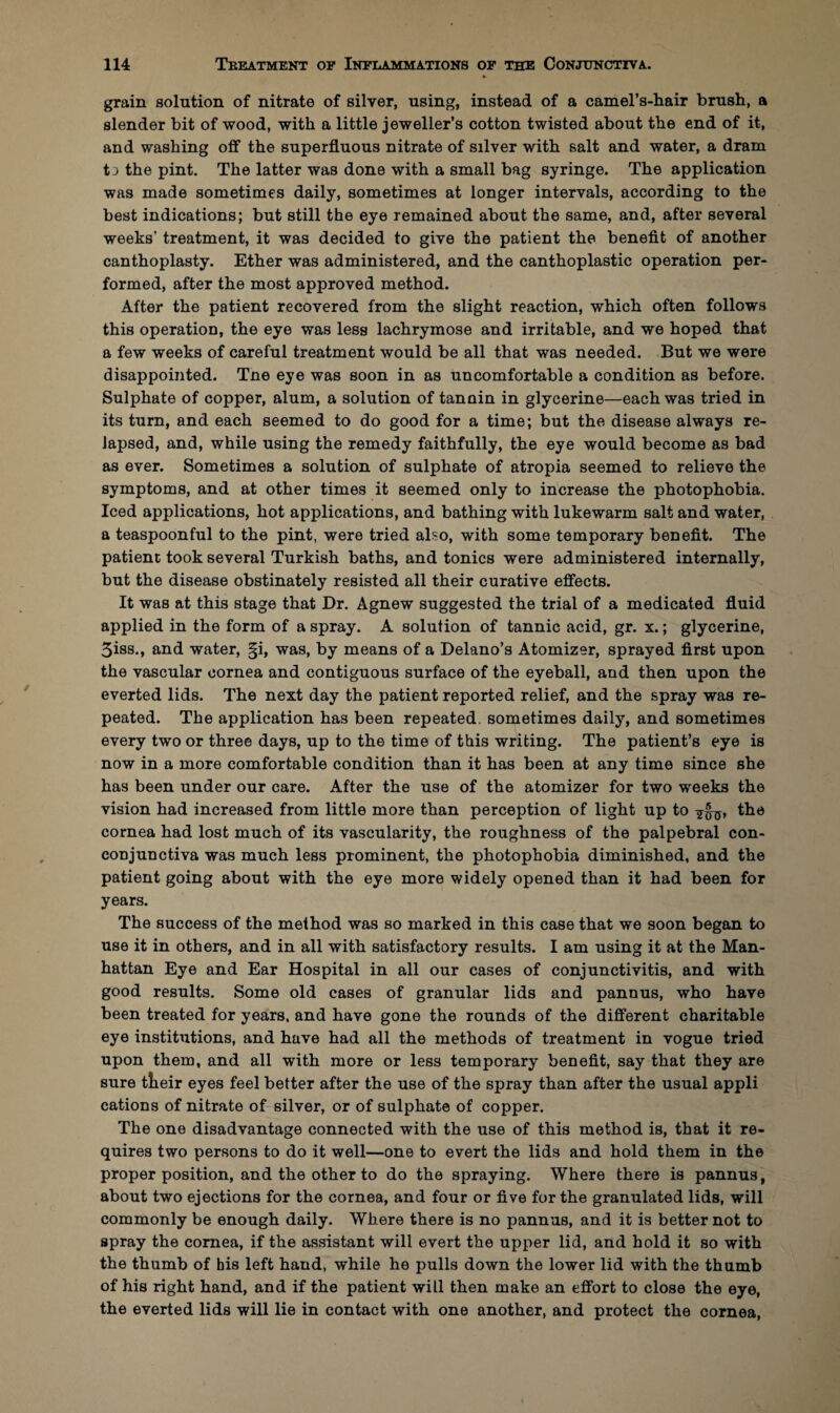 grain solution of nitrate of silver, using, instead of a camel’s-liair brush, a slender bit of wood, with a little jeweller’s cotton twisted about the end of it, and washing off the superfluous nitrate of silver with salt and water, a dram t j the pint. The latter was done with a small bag syringe. The application was made sometimes daily, sometimes at longer intervals, according to the best indications; but still the eye remained about the same, and, after several weeks’ treatment, it was decided to give the patient the benefit of another canthoplasty. Ether was administered, and the canthoplastic operation per¬ formed, after the most approved method. After the patient recovered from the slight reaction, which often follows this operation, the eye was less lachrymose and irritable, and we hoped that a few weeks of careful treatment would be all that was needed. But we were disappointed. Tne eye was soon in as uncomfortable a condition as before. Sulphate of copper, alum, a solution of tannin in glycerine—each was tried in its turn, and each seemed to do good for a time; but the disease always re¬ lapsed, and, while using the remedy faithfully, the eye would become as bad as ever. Sometimes a solution of sulphate of atropia seemed to relieve the symptoms, and at other times it seemed only to increase the photophobia. Iced applications, hot applications, and bathing with lukewarm salt and water, a teaspoonful to the pint, were tried also, with some temporary benefit. The patient took several Turkish baths, and tonics were administered internally, but the disease obstinately resisted all their curative effects. It was at this stage that Dr. Agnew suggested the trial of a medicated fluid applied in the form of a spray. A solution of tannic acid, gr. x.; glycerine, 5iss., and water, §i, was, by means of a Delano’s Atomizer, sprayed first upon the vascular cornea and contiguous surface of the eyeball, and then upon the everted lids. The next day the patient reported relief, and the spray was re¬ peated. The application has been repeated, sometimes daily, and sometimes every two or three days, up to the time of this writing. The patient’s eye is now in a more comfortable condition than it has been at any time since she has been under our care. After the use of the atomizer for two weeks the vision had increased from little more than perception of light up to the cornea had lost much of its vascularity, the roughness of the palpebral con- conjunctiva was much less prominent, the photophobia diminished, and the patient going about with the eye more widely opened than it had been for years. The success of the method was so marked in this case that we soon began to use it in others, and in all with satisfactory results. I am using it at the Man¬ hattan Eye and Ear Hospital in all our cases of conjunctivitis, and with good results. Some old cases of granular lids and pannus, who have been treated for years, and have gone the rounds of the different charitable eye institutions, and have had all the methods of treatment in vogue tried upon them, and all with more or less temporary benefit, say that they are sure tlieir eyes feel better after the use of the spray than after the usual appli cations of nitrate of silver, or of sulphate of copper. The one disadvantage connected with the use of this method is, that it re¬ quires two persons to do it well—one to evert the lids and hold them in the proper position, and the other to do the spraying. Where there is pannus, about two ejections for the cornea, and four or five for the granulated lids, will commonly be enough daily. Where there is no pannus, and it is better not to spray the cornea, if the assistant will evert the upper lid, and hold it so with the thumb of bis left hand, while he pulls down the lower lid with the thumb of his right hand, and if the patient will then make an effort to close the eye, the everted lids will lie in contact with one another, and protect the cornea,