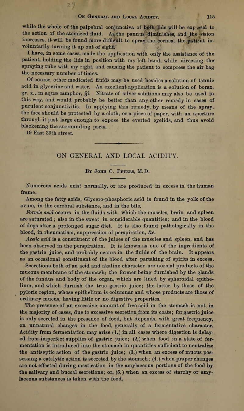 2? On General and Local Acidity. 115 while the whole of the palpebral conjunctiva of both lids will be exp >os<d to the action of the atomized fluid. As the pannusr .diminishes, and the vision increases, it will be found more diffidult to spray the cornea, the pati&nt in¬ voluntarily turning it up out of sight. I have, in some cases, made the application with only the assistance of the patient, holding the lids in position with my left hand, while directing the spraying tube with my right, and causing the patient to compress the air bag the necessary number of times. Of course, other medicated fluids may be used besides a solution of tannic acid in glycerine and water. An excellent application is a solution of borax, gr. x., in aquae camphor, §i. Nitrate of silver solutions may also be used in this way, and would probably be better than any other remedy in cases of purulent conjunctivitis. In applying this remedy, by means of the spray, the face should be protected by a cloth, or a piece of paper, with an aperture through it just large enough to expose the everted eyelids, and thus avoid blackening the surrounding parts. 19 East 39th street. ON GENERAL AND LOCAL ACIDITY. By John C. Peters, M.D. Numerous acids exist normally, or are produced in excess in the human frame. Among the fatty acids, Glycero-phosphoric acid is found in the yolk of the ovum, in the cerebral substance, and in the bile. Formic, acid occurs in the fluids with which the muscles, brain and spleen are saturated ; also in the sweat in considerable quantities; and in the blood of dogs after a prolonged sugar diet. It is also found pathologically in the blood, in rheumatism, suppression of perspiration, &c. Acetic acid is a constituent of the juices of the muscles and spleen, and has been observed in the perspiration. It is known as one of the ingredients of the gastric juice, and probably occurs in the fluids of the brain. It appears as an occasional constituent of the blood after partaking of spirits in excess. Secretions both of an acid and akaline character are normal products of the mucous membrane of the stomach; the former being furnished by the glands of the fundus and body of the organ, which are lined by spheroidal epithe¬ lium, and which furnish the true gastric juice; the latter by those of the pyloric region, whose epithelium is columnar and whose products are those of ordinary mucus, having little or no digestive properties. The presence of an excessive amount of free acid in the stomach is not. in the majority of cases, due to excessive secretion from its coats; for gastric juice is only secreted in the presence of food, but depends, with great frequency, on unnatural changes in the food, generally of a fermentative character. Acidity from fermentation may arise (1,) in all cases where digestion is delay¬ ed from imperfect supplies of gastric juice; (2,) when food in a state of fer¬ mentation is introduced into the stomach in quantities sufficient to neutralize the antiseptic action of the gastric juice; (3,) when an excess of mucus pos¬ sessing a catalytic action is secreted by the stomach; (4,) when proper changes are not effected during mastication in the amylaceous portions of the food by the salivary and buccal secretions; or, (5.) when an excess of starchy or amy¬ laceous substances is taken with the food.