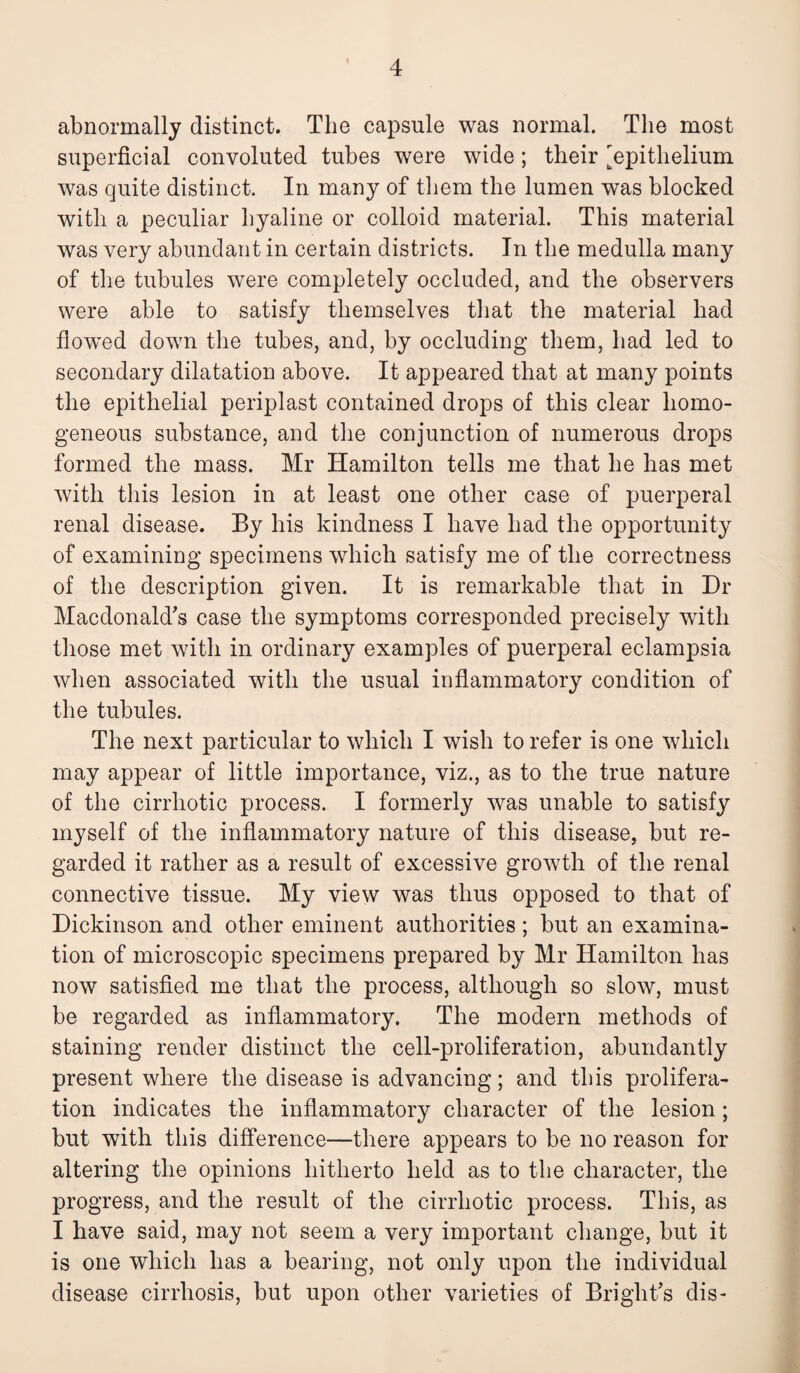 abnormally distinct. The capsule was normal. The most superficial convoluted tubes were wide; their [epithelium was quite distinct. In many of them the lumen was blocked with a peculiar hyaline or colloid material. This material was very abundant in certain districts. In the medulla many of the tubules were completely occluded, and the observers were able to satisfy themselves that the material had flowed down the tubes, and, by occluding them, had led to secondary dilatation above. It appeared that at many points the epithelial periplast contained drops of this clear homo¬ geneous substance, and the conjunction of numerous drops formed the mass. Mr Hamilton tells me that he has met with this lesion in at least one other case of puerperal renal disease. By his kindness I have had the opportunity of examining specimens which satisfy me of the correctness of the description given. It is remarkable that in Dr Macdonald's case the symptoms corresponded precisely with those met with in ordinary examples of puerperal eclampsia when associated with the usual inflammatory condition of the tubules. The next particular to which I wish to refer is one which may appear of little importance, viz., as to the true nature of the cirrhotic process. I formerly was unable to satisfy myself of the inflammatory nature of this disease, but re¬ garded it rather as a result of excessive growth of the renal connective tissue. My view was thus opposed to that of Dickinson and other eminent authorities; but an examina¬ tion of microscopic specimens prepared by Mr Hamilton has now satisfied me that the process, although so slow, must be regarded as inflammatory. The modern methods of staining render distinct the cell-proliferation, abundantly present where the disease is advancing; and this prolifera¬ tion indicates the inflammatory character of the lesion; but with this difference—there appears to be no reason for altering the opinions hitherto held as to the character, the progress, and the result of the cirrhotic process. This, as I have said, may not seem a very important change, but it is one which has a bearing, not only upon the individual disease cirrhosis, but upon other varieties of Bright's dis-