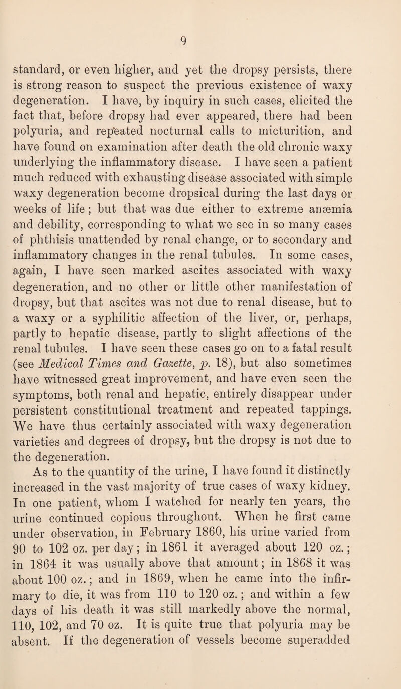 standard, or even higher, and yet the dropsy persists, there is strong reason to suspect the previous existence of waxy degeneration. I have, by inquiry in such cases, elicited the fact that, before dropsy had ever appeared, there had been polyuria, and repeated nocturnal calls to micturition, and have found on examination after death the old chronic waxy underlying the inflammatory disease. I have seen a patient much reduced with exhausting disease associated with simple waxy degeneration become dropsical during the last days or weeks of life; but that was due either to extreme anaemia and debility, corresponding to what we see in so many cases of phthisis unattended by renal change, or to secondary and inflammatory changes in the renal tubules. In some cases, again, I have seen marked ascites associated with waxy degeneration, and no other or little other manifestation of dropsy, but that ascites was not due to renal disease, but to a waxy or a syphilitic affection of the liver, or, perhaps, partly to hepatic disease, partly to slight affections of the renal tubules. I have seen these cases go on to a fatal result (see Medical Times and Gazette, p. 18), but also sometimes have witnessed great improvement, and have even seen the symptoms, both renal and hepatic, entirely disappear under persistent constitutional treatment and repeated tappings. We have thus certainly associated with waxy degeneration varieties and degrees of dropsy, but the dropsy is not due to the degeneration. As to the quantity of the urine, I have found it distinctly increased in the vast majority of true cases of waxy kidney. In one patient, whom I watched for nearly ten years, the urine continued copious throughout. When he first came under observation, in February 1860, his urine varied from 90 to 102 oz. per day; in 1861 it averaged about 120 oz.; in 1864 it was usually above that amount; in 1868 it was about 100 oz.; and in 1869, when he came into the infir¬ mary to die, it was from 110 to 120 oz.; and within a few days of his death it was still markedly above the normal, 110, 102, and 70 oz. It is quite true that polyuria may be absent. If the degeneration of vessels become superadded