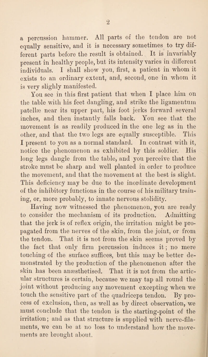 a percussion hammer. All parts of the tendon are not equally sensitive, and it is necessary sometimes to try dif¬ ferent parts before the result is obtained. It is invariably present in healthy people, but its intensity varies in different individuals. I shall show you, first, a patient in whom it exists to an ordinary extent, and, second, one in whom it is very slighly manifested. You see in this first patient that when I place him on the table with his feet dangling, and strike the ligamentum patellae near its upper part, his foot jerks forward several inches, and then instantly falls back. You see that the movement is as readily produced in the one leg as in the other, and that the two legs are equally susceptible. This I present to you as a normal standard. In contrast with it, notice the phenomenon as exhibited by this soldier. His long legs dangle from the table, and you perceive that the stroke must be sharp and well planted in order to produce the movement, and that the movement at the best is slight. This deficiency may be due to the inordinate development of the inhibitory functions in the course of his military train¬ ing, or, more probably, to innate nervous stolidity. Having now witnessed the phenomenon, you are ready to consider the mechanism of its production. Admitting that the jerk is of reflex origin, the irritation might be pro¬ pagated from the nerves of the skin, from the joint, or from the tendon. That it is not from the skin seems proved by the fact that only firm percussion induces it; no mere touching of the surface suffices, but this may be better de¬ monstrated by the production of the phenomenon after the skin has been ansesthetised. That it is not from the artic¬ ular structures is certain, because we may tap all round the joint without producing any movement excepting when we touch the sensitive part of the quadriceps tendon. By pro¬ cess of exclusion, then, as well as by direct observation, we must conclude that the tendon is the starting-point of the irritation; and as that structure is supplied with nerve-fila¬ ments, we can be at no loss to understand how the move¬ ments are brought about.