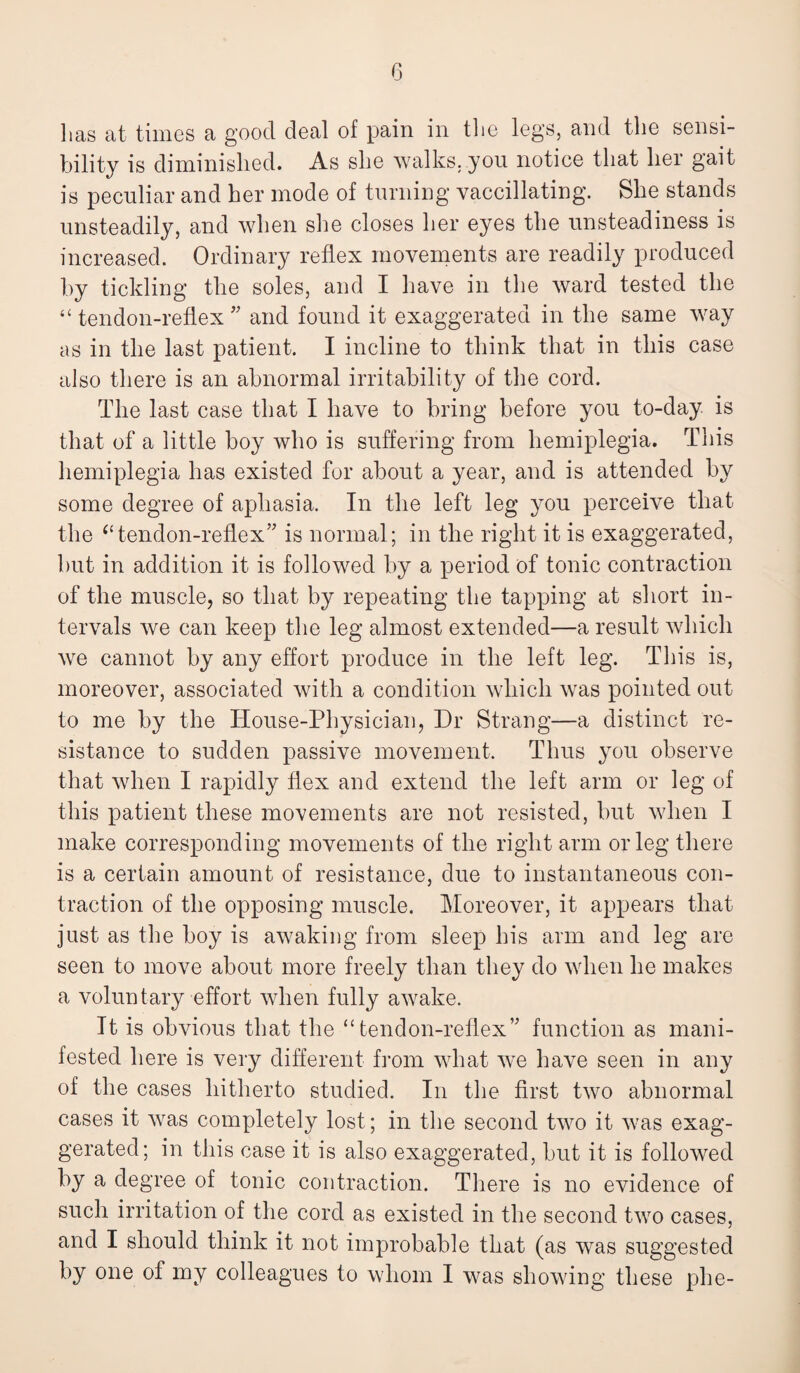 lias at times a good deal of pain in the legs, and the sensi¬ bility is diminished. As she walks, you notice that her gait is peculiar and her mode of turning vaccillating. She stands unsteadily, and when she closes her eyes the unsteadiness is increased. Ordinary reflex movements are readily produced by tickling the soles, and I have in the ward tested the “ tendon-reflex ” and found it exaggerated in the same way as in the last patient. I incline to think that in this case also there is an abnormal irritability of the cord. The last case that I have to bring before you to-day is that of a little boy who is suffering from hemiplegia. This hemiplegia has existed for about a year, and is attended by some degree of aphasia. In the left leg you perceive that the “tendon-reflex” is normal; in the right it is exaggerated, but in addition it is followed by a period of tonic contraction of the muscle, so that by repeating the tapping at short in¬ tervals we can keep the leg almost extended—a result which we cannot by any effort produce in the left leg. This is, moreover, associated with a condition which was pointed out to me by the House-Physician, Dr Strang—a distinct re¬ sistance to sudden passive movement. Thus you observe that when I rapidly flex and extend the left arm or leg of this patient these movements are not resisted, but when I make corresponding movements of the right arm or leg there is a certain amount of resistance, due to instantaneous con¬ traction of the opposing muscle. Moreover, it appears that just as the boy is awaking from sleep his arm and leg are seen to move about more freely than they do when he makes a voluntary effort when fully awake. It is obvious that the “tendon-reflex” function as mani¬ fested here is very different from what we have seen in any of the cases hitherto studied. In the first two abnormal cases it was completely lost; in the second two it was exag¬ gerated; in this case it is also exaggerated, but it is followed by a degree of tonic contraction. There is no evidence of such irritation of the cord as existed in the second two cases, and I should think it not improbable that (as was suggested hy one of my colleagues to whom I was showing these phe-