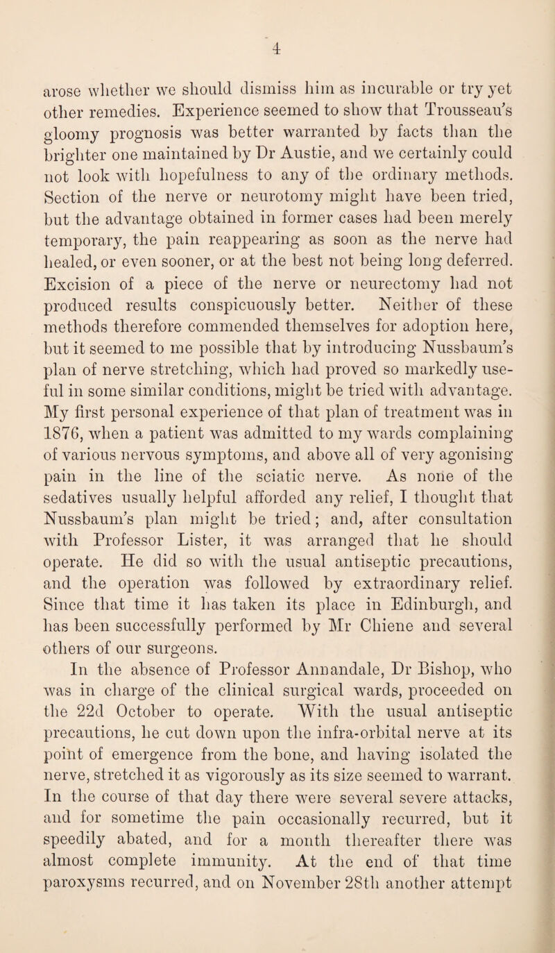 arose whether we should dismiss him as incurable or try yet other remedies. Experience seemed to show that Trousseau's gloomy prognosis was better warranted by facts than the brighter one maintained by Dr Austie, and we certainly could not look with hopefulness to any of the ordinary methods. Section of the nerve or neurotomy might have been tried, but the advantage obtained in former cases had been merely temporary, the pain reappearing as soon as the nerve had healed, or even sooner, or at the best not being long deferred. Excision of a piece of the nerve or neurectomy had not produced results conspicuously better. Neither of these methods therefore commended themselves for adoption here, but it seemed to me possible that by introducing NussbaunTs plan of nerve stretching, which had proved so markedly use¬ ful in some similar conditions, might be tried with advantage. My first personal experience of that plan of treatment was in 1876, when a patient was admitted to my wards complaining of various nervous symptoms, and above all of very agonising pain in the line of the sciatic nerve. As none of the sedatives usually helpful afforded any relief, I thought that Nussbaurns plan might be tried; and, after consultation with Professor Lister, it was arranged that he should operate. He did so with the usual antiseptic precautions, and the operation was followed by extraordinary relief. Since that time it has taken its place in Edinburgh, and has been successfully performed by Mr Chiene and several others of our surgeons. In the absence of Professor Annandale, Dr Bishop, who was in charge of the clinical surgical wards, proceeded on the 22d October to operate. With the usual antiseptic precautions, he cut down upon the infra-orbital nerve at its point of emergence from the bone, and having isolated the nerve, stretched it as vigorously as its size seemed to warrant. In the course of that day there were several severe attacks, and for sometime the pain occasionally recurred, but it speedily abated, and for a month thereafter there was almost complete immunity. At the end of that time paroxysms recurred, and on November 28th another attempt