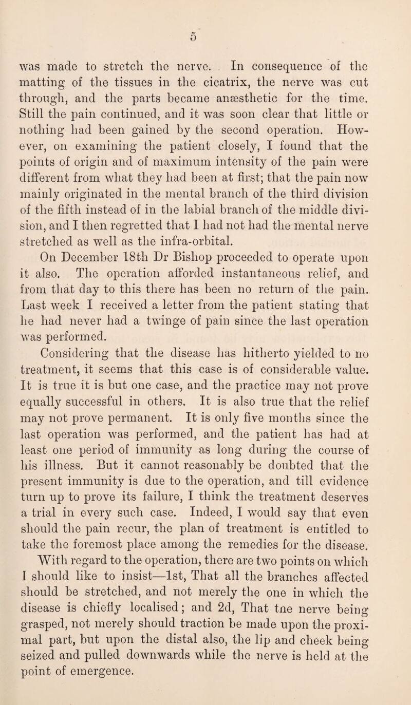 was made to stretch the nerve. In consequence of the matting of the tissues in the cicatrix, the nerve was cut through, and the parts became anassthetic for the time. Still the pain continued, and it was soon clear that little or nothing had been gained by the second operation. How¬ ever, on examining the patient closely, I found that the points of origin and of maximum intensity of the pain were different from what they had been at first; that the pain now mainly originated in the mental branch of the third division of the fifth instead of in the labial branch of the middle divi¬ sion, and I then regretted that I had not had the mental nerve stretched as well as the infra-orbital. On December 18th Dr Bishop proceeded to operate upon it also. The operation afforded instantaneous relief, and from that day to this there has been no return of the pain. Last week I received a letter from the patient stating that he had never had a twinge of pain since the last operation was performed. Considering that the disease has hitherto yielded to no treatment, it seems that this case is of considerable value. It is true it is but one case, and the practice may not prove equally successful in others. It is also true that the relief may not prove permanent. It is only five months since the last operation was performed, and the patient has had at least one period of immunity as long during the course of his illness. But it cannot reasonably be doubted that the present immunity is due to the operation, and till evidence turn up to prove its failure, I think the treatment deserves a trial in every such case. Indeed, I would say that even should the pain recur, the plan of treatment is entitled to take the foremost place among the remedies for the disease. With regard to the operation, there are two points on which I should like to insist—1st, That all the branches affected should be stretched, and not merely the one in which the disease is chiefly localised; and 2d, That tne nerve being grasped, not merely should traction be made upon the proxi¬ mal part, but upon the distal also, the lip and cheek being seized and pulled downwards while the nerve is held at the point of emergence.