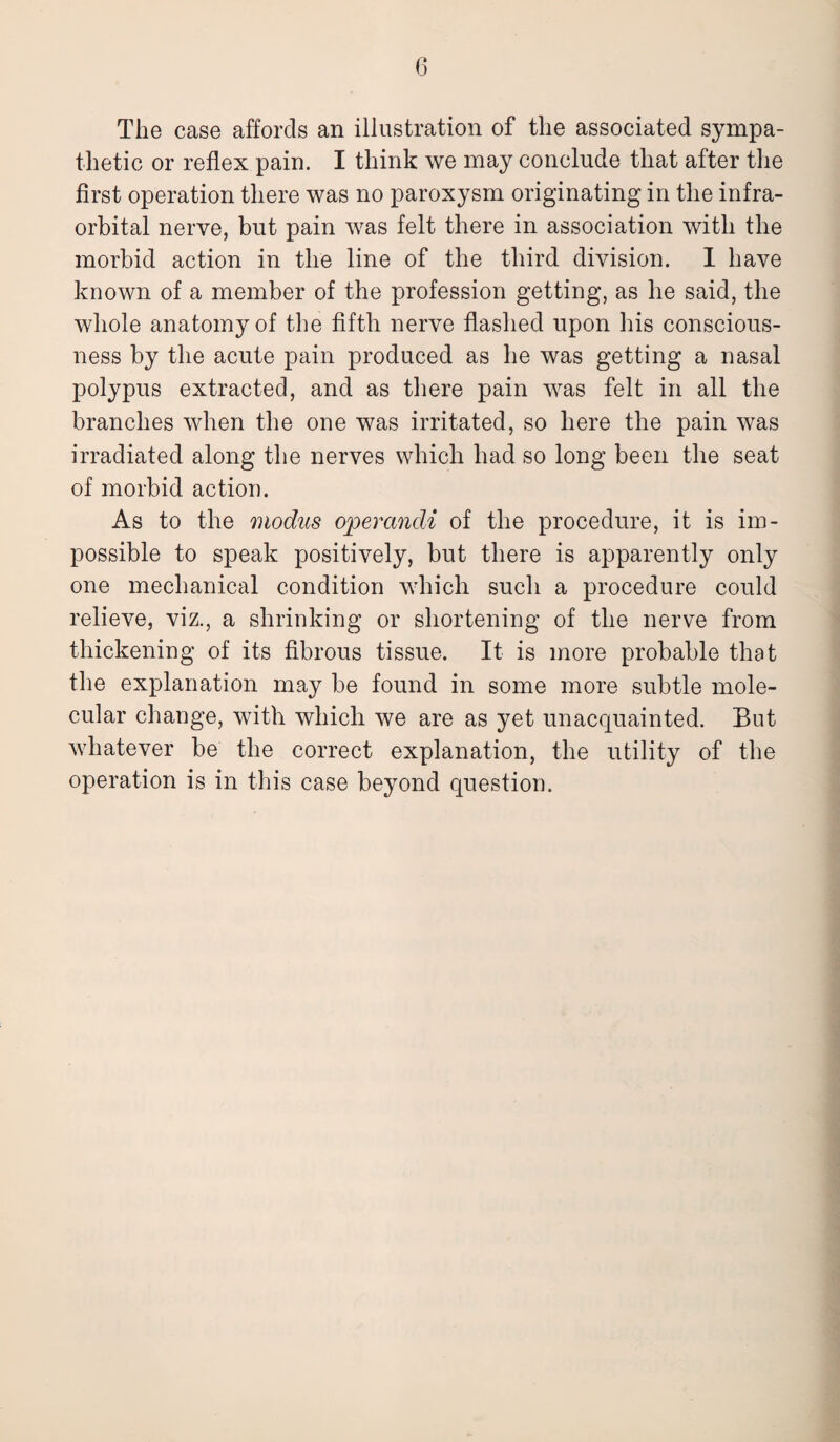 (3 The case affords an illustration of the associated sympa¬ thetic or reflex pain. I think we may conclude that after the first operation there was no paroxysm originating in the infra¬ orbital nerve, but pain was felt there in association with the morbid action in the line of the third division. I have known of a member of the profession getting, as he said, the whole anatomy of the fifth nerve flashed upon his conscious¬ ness by the acute pain produced as he was getting a nasal polypus extracted, and as there pain was felt in all the branches when the one was irritated, so here the pain was irradiated along the nerves which had so long been the seat of morbid action. As to the modus operandi of the procedure, it is im¬ possible to speak positively, but there is apparently onty one mechanical condition which such a procedure could relieve, viz., a shrinking or shortening of the nerve from thickening of its fibrous tissue. It is more probable that the explanation may be found in some more subtle mole¬ cular change, with which we are as yet unacquainted. But whatever be the correct explanation, the utility of the operation is in this case beyond question.