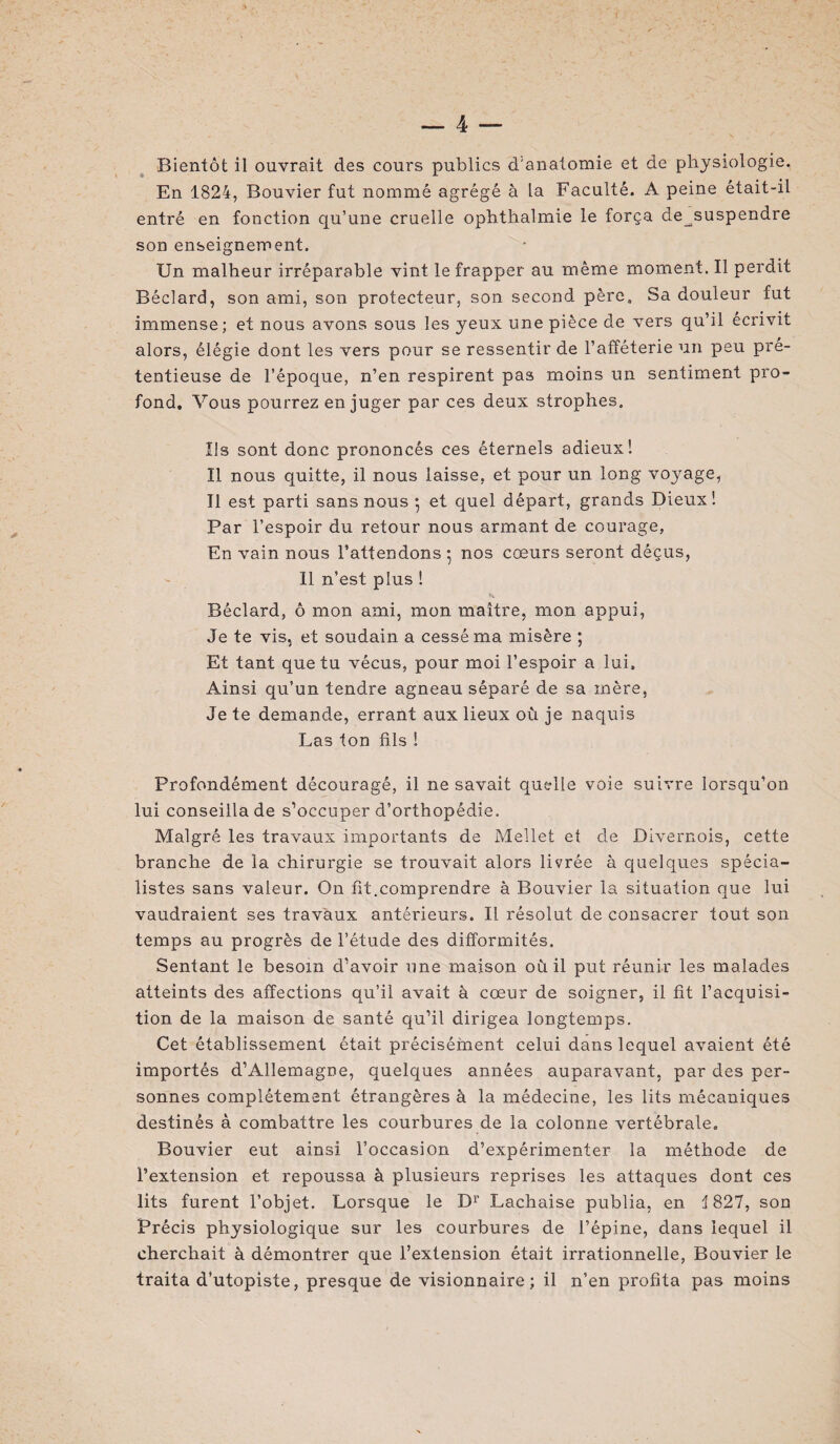 Bientôt il ouvrait des cours publics d'anatomie et de physiologie. En 1824, Bouvier fut nommé agrégé à la Faculté. A peine était-il entré en fonction qu’une cruelle ophthalmie le força de^suspendre son enseignement. Un malheur irréparable vint le frapper au même moment. Il perdit Béclard, son ami, son protecteur, son second père. Sa douleur fut immense; et nous avons sous les yeux une pièce de vers qu’il écrivit alors, élégie dont les vers pour se ressentir de l’afféterie un peu pré¬ tentieuse de l’époque, n’en respirent pas moins un sentiment pro¬ fond. Vous pourrez en juger par ces deux strophes. Us sont donc prononcés ces éternels adieux 1 Il nous quitte, il nous laisse, et pour un long voyage, Il est parti sans nous •, et quel départ, grands Dieux! Par l’espoir du retour nous armant de courage, En vain nous l’attendons ; nos cœurs seront déçus, Il n’est plus ! Béclard, ô mon ami, mon maître, mon appui, Je te vis, et soudain a cessé ma misère ; Et tant que tu vécus, pour moi l’espoir a lui. Ainsi qu’un tendre agneau séparé de sa mère, Je te demande, errant aux lieux où je naquis Las ton fils ! Profondément découragé, il ne savait quelle voie suivre lorsqu’on lui conseilla de s’occuper d’orthopédie. Malgré les travaux importants de Mellet et de Divernois, cette branche de la chirurgie se trouvait alors livrée à quelques spécia¬ listes sans valeur. On fit.comprendre à Bouvier la situation que lui vaudraient ses travaux antérieurs. Il résolut de consacrer tout son temps au progrès de l’étude des difformités. Sentant le besoin d’avoir une maison où il put réunir les malades atteints des affections qu’il avait à cœur de soigner, il fit l’acquisi¬ tion de la maison de santé qu’il dirigea longtemps. Cet établissement était précisément celui dans lequel avaient été importés d’Allemagne, quelques années auparavant, par des per¬ sonnes complètement étrangères à la médecine, les lits mécaniques destinés à combattre les courbures de la colonne vertébrale. Bouvier eut ainsi l’occasion d’expérimenter la méthode de l’extension et repoussa à plusieurs reprises les attaques dont ces lits furent l’objet. Lorsque le D1’ Lachaise publia, en 1827, son Précis physiologique sur les courbures de l’épine, dans lequel il cherchait à démontrer que l’extension était irrationnelle, Bouvier le traita d’utopiste, presque de visionnaire; il n’en profita pas moins