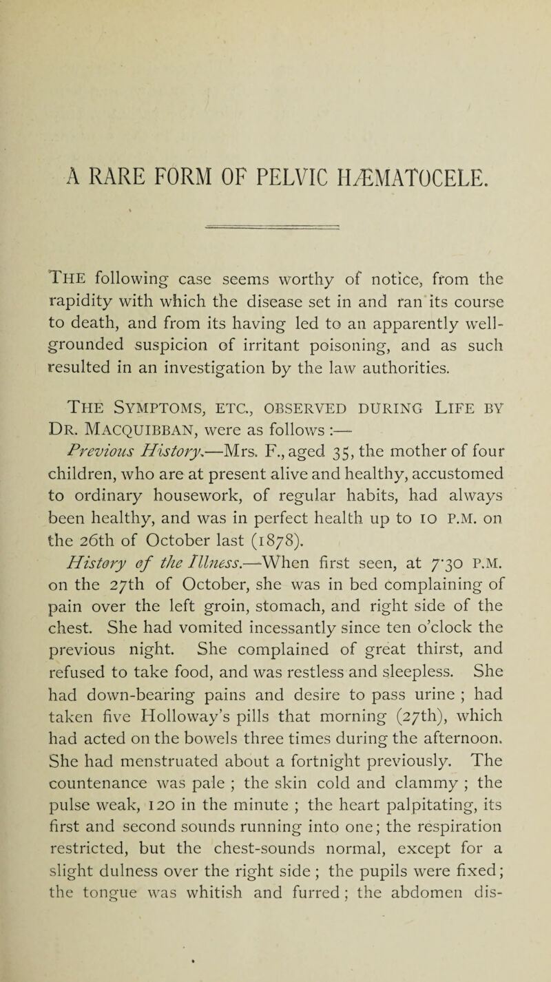 The following case seems worthy of notice, from the rapidity with which the disease set in and ran its course to death, and from its having led to an apparently well- grounded suspicion of irritant poisoning, and as such resulted in an investigation by the law authorities. The Symptoms, etc., observed during Life by Dr. Macquibban, were as follows :— Previous History,—Mrs. F., aged 35, the mother of four children, who are at present alive and healthy, accustomed to ordinary housework, of regular habits, had always been healthy, and was in perfect health up to 10 P.M. on the 26th of October last (1878). History of the Illness.—When first seen, at 7*30 P.M. on the 27th of October, she was in bed complaining of pain over the left groin, stomach, and right side of the chest. She had vomited incessantly since ten o'clock the previous night. She complained of great thirst, and refused to take food, and was restless and sleepless. She had down-bearing pains and desire to pass urine ; had taken five Holloway’s pills that morning (27th), which had acted on the bowels three times during the afternoon. She had menstruated about a fortnight previously. The countenance was pale ; the skin cold and clammy ; the pulse weak, 120 in the minute ; the heart palpitating, its first and second sounds running into one; the respiration restricted, but the chest-sounds normal, except for a slight dulness over the right side ; the pupils were fixed; the tongue was whitish and furred ; the abdomen dis-