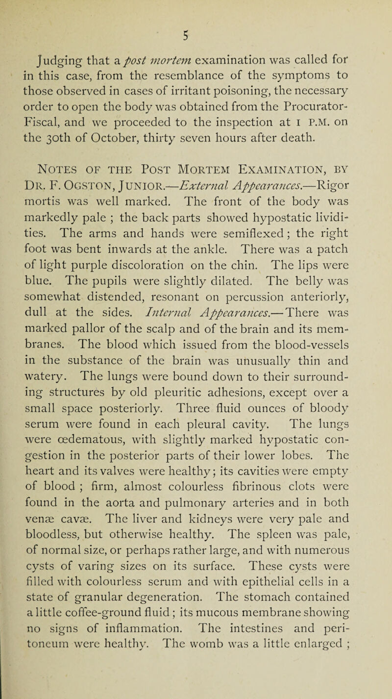 judging that a post mortem examination was called for in this case, from the resemblance of the symptoms to those observed in cases of irritant poisoning, the necessary order to open the body was obtained from the Procurator- Fiscal, and we proceeded to the inspection at i P.M. on the 30th of October, thirty seven hours after death. Notes of the Post Mortem Examination, by Dr. F. Ogston, Junior.—External Appearances.—Rigor mortis was well marked. The front of the body was markedly pale ; the back parts showed hypostatic lividi- ties. The arms and hands were semiflexed; the right foot was bent inwards at the ankle. There was a patch of light purple discoloration on the chin. The lips were blue. The pupils were slightly dilated. The belly was somewhat distended, resonant on percussion anteriorly, dull at the sides. Internal Appearances.— There was marked pallor of the scalp and of the brain and its mem¬ branes. The blood which issued from the blood-vessels in the substance of the brain was unusually thin and watery. The lungs were bound down to their surround¬ ing structures by old pleuritic adhesions, except over a small space posteriorly. Three fluid ounces of bloody serum were found in each pleural cavity. The lungs were cedematous, with slightly marked hypostatic con¬ gestion in the posterior parts of their lower lobes. The heart and its valves were healthy; its cavities were empty of blood ; firm, almost colourless fibrinous clots were found in the aorta and pulmonary arteries and in both venae cavae. The liver and kidneys were very pale and bloodless, but otherwise healthy. The spleen was pale, of normal size, or perhaps rather large, and with numerous cysts of varing sizes on its surface. These cysts were filled with colourless serum and with epithelial cells in a state of granular degeneration. The stomach contained a little coffee-ground fluid ; its mucous membrane showing no signs of inflammation. The intestines and peri¬ toneum were healthy. The womb was a little enlarged ;