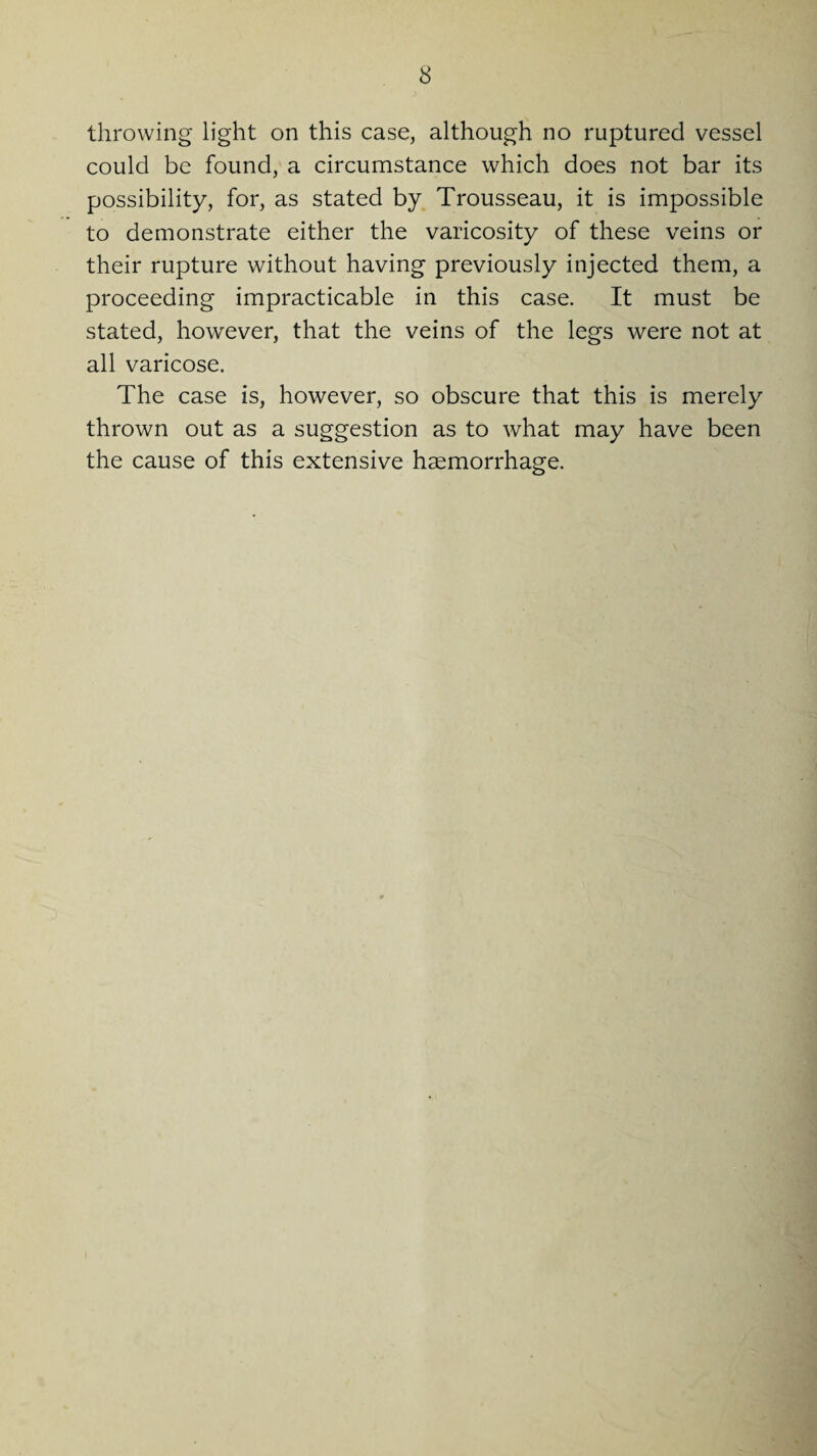 throwing light on this case, although no ruptured vessel could be found, a circumstance which does not bar its possibility, for, as stated by Trousseau, it is impossible to demonstrate either the varicosity of these veins or their rupture without having previously injected them, a proceeding impracticable in this case. It must be stated, however, that the veins of the legs were not at all varicose. The case is, however, so obscure that this is merely thrown out as a suggestion as to what may have been the cause of this extensive haemorrhage.