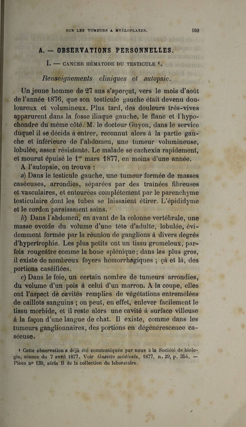 A. — OBSERVATIONS PERSONNELLES. I. - CANCER HÉMATODE DU TESTICULE L Renseignements cliniques et autopsie. Un jeune homme de 27 ans s’aperçut, vers le mois d’août de l’année 1876, que son testicule gauche était devenu dou¬ loureux et volumineux. Plus tard, des douleurs très-vives apparurent dans la fosse iliaque gauche, le flanc et l’hypo- chondre du même côté. M. le docteur Guvon, dans le service duquel il se décida à entrer, reconnut alors a la partie gau¬ che et inférieure de l’abdomen, une tumeur volumineuse, lobulée, assez résistante. Le malade se cachexia rapidement, et mourut épuisé le 1er mars 1877, en moins d’une année. A l’autopsie, on trouva : a) Dans le testicule gauche, une tumeur formée de masses caséeuses, arrondies, séparées par des traînées fibreuses et vasculaires, et entourées complètement par le parenchyme testiculaire dont les tubes se laissaient étirer. L’épididyme et le cordon paraissaient sains. b) Dans l’abdomen, en avant de la colonne vertébrale, une masse ovoïde du volume d’une tète d’adulte, lobulée, évi¬ demment formée par la réunion de ganglions à divers degrés d’hypertrophie. Les plus petits ont un tissu grumeleux, par¬ fois rougeâtre comme la boue splénique; dans les plus gros, il existe de nombreux foyers hémorrhagiques ; çà et là, des portions caséifiées. c) Dans le foie, un certain nombre de tumeurs arrondies, du volume d’un pois à celui d’un marron. A la coupe, elles ont l’aspect de cavités remplies de végétations entremêlées de caillots sanguins ; on peut, en effet, enlever facilement le tissu morbide, et il reste alors une cavité à surface villeuse à la façon d’une langue de chat. Il existe, comme dans les tumeurs ganglionnaires, des portions en dégénérescence ca¬ séeuse. * Cette observation a déjà été communiquée par nous à la Société de biolo¬ gie, séance du 7 avril 1877. Voir Gazette médicale, 1877, n. 29, p. 354, — Pièce n° 139, série B de la collection du laboratoire.