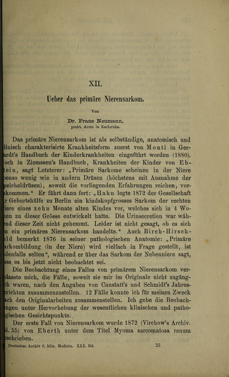 XII. Ueber das primäre Nierensarkom. Von Dr. Franz Neumann, prakt. Arzte in Karlsruhe. Das primäre Nierensarkom ist als selbständige, anatomisch und linisch charakterisirte Krankheitsform zuerst von Monti in Ger- ardt’s Handbuch der Kinderkrankheiten eingeführt worden (1880). och in Ziemssen’s Handbuch, Krankheiten der Kinder von Eb- ;ein, sagt Letzterer: „Primäre Sarkome scheinen in der Niere >enso wenig wie in andern Drüsen (höchstens mit Ausnahme der Deicheidrüsen), soweit die vorliegenden Erfahrungen reichen, vor- ikommen. “ Er fährt dann fort: „Hahn legte 1872 der Gesellschaft r Geburtshülfe zu Berlin ein kindskopfgrosses Sarkom der rechten iere eines zehn Monate alten Kindes vor, welches sich in 4 Wo- len zu dieser Grösse entwickelt hatte. Die Urinsecretion war wäh- ind dieser Zeit nicht gehemmt. Leider ist nicht gesagt, ob es sich n ein primäres Nierensarkom handelte.“ Auch Birch-Hirsch- ild bemerkt 1876 in seiner pathologischen Anatomie: „Primäre irkombildung (in der Niere) wird vielfach in Frage gestellt, ist denfalls selten “, während er über das Sarkom der Nebenniere sagt, iss es bis jetzt nicht beobachtet sei. Die Beobachtung eines Falles von primärem Nierensarkom ver¬ hasste mich, die Fälle, soweit sie mir im Originale nicht zugäng- 3h waren, nach den Angaben von Canstatt’s und Schmidt’s Jahres¬ ärichten zusammenzustellen. 12 Fälle konnte ich für meinen Zweck ich den Originalarbeiten zusammenstellen. Ich gebe die Beobach¬ ingen unter Hervorhebung der wesentlichen klinischen und patho- gischen Gesichtspunkte. Der erste Fall von Nierensarkom wurde 1872 (Virchow’s Archiv, d. 55) von Eberth unter dem Titel Myoma sarcomatosa renum ^schrieben. Deutsches Archiv f. klin. Medicin. XXX. Bd. 25