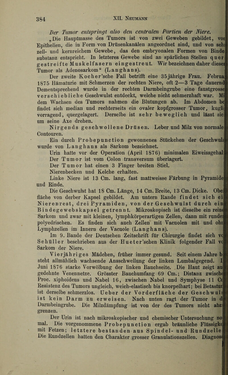 Der Tumor entspringt also den centralen Partien der Niere. „Die Hauptmasse des Tumors ist von zwei Geweben gebildet, vor! Epithelien, die in Form von Drüsenkanälen angeordnet sind, und von sehn zell- und kernreichem Gewebe, das den embryonalen Formen von Bindej Substanz entspricht. In letzteres Gewebe sind an spärlichen Stellen quer gestreifte Muskeifasern eingestreut. Wir bezeichnen daher diesei Tumor als Adenosarkom“ (Langhans). Der zweite Kocherrsche Fall betrifft eine 35jährige Frau. FebruaJ 1875 Hämaturie mit Schmerzen der rechten Niere, oft 2—3 Tage dauernd] Dementsprechend wurde in der rechten Darmbeingrube eine faustgross( verschiebliche Geschwulst entdeckt, welche nicht schmerzhaft war. Mil dem Wachsen des Tumors nahmen die Blutungen ab. Im Abdomen be findet sich median und rechterseits ein ovaler kopfgrosser Tumor, kuglil vorragend, quergelagert. Derselbe ist sehr beweglich und lässt sic] um seine Axe drehen. Nirgends geschwollene Drüsen. Leber und Milz von normalef Contouren. Ein durch Probepunction gewonnenes Stückchen der Geschwulä wurde von Langhans als Sarkom bezeichnet. Urin hatte vor der Operation (April 1876) minimalen Eiweissgehalj Der Tumor ist vom Colon transversum überlagert. Der Tumor hat einen 3 Finger breiten Stiel. Nierenbecken und Kelche erhalten. Linke Niere ist 13 Cm. lang, fast mattweisse Färbung in Pyramid( und Rinde. Die Geschwulst hat 18 Cm. Länge, 14 Cm. Breite, 13 Cm. Dicke. Obeij fläche von derber Kapsel gebildet. Am untern Rande findet sich ei Nierenrest, drei Pyramiden, von der Geschwulst durch einj B in degewebskapsel getrennt. Mikroskopisch ist dieselbe ein reim Sarkom und zwar mit kleinen, lymphkörperartigen Zellen, dann mit rundei polyedrischen. Es finden sich auch Zellen mit Vacuolen mit und ohi Lymphzellen im Innern der Vacuole (Langhans). Im 9. Bande der Deutschen Zeitschrift für Chirurgie findet sich v( Schüller beschrieben aus der Hueter’schen Klinik folgender Fall v( Sarkom der Niere. Vierjähriges Mädchen, früher immer gesund. Seit einem Jahre bl steht allmählich wachsende Ansschwellung der linken Lumbalgegend, ij Juni 1876 starke Vorwölbung der linken Bauchseite. Die Haut zeigt aul gedehnte Venennetze. Grösster Bauchumfang 69 Cm.; Distanz zwischd Proc. xiphoideus und Nabel 16, zwischen Nabel und Symphyse 11 Cr[j Resistenz des Tumors ungleich, weich-elastisch bis knorpelhart; beiBetastui ist derselbe schmerzlos. Ueber der Vorderfläche der Geschwul; ist kein Darm zu erweisen. Nach unten ragt der Tumor in Darmbeingrube. Die Milzdämpfung ist von der des Tumors nicht abzi grenzen. Der Urin ist nach mikroskopischer und chemischer Untersuchung no| mal. Die vorgenommene Probepunction ergab bräunliche Flüssigke mit Fetzen; letztere bestanden aus Spindel- und Rundzellel Die Rundzellen hatten den Charakter grosser Granulationszellen. Diagnose